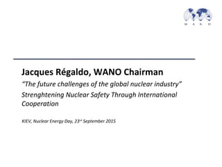 KIEV, Nuclear Energy Day, 23rd
September 2015
Jacques Régaldo, WANO Chairman
“The future challenges of the global nuclear industry”
Strenghtening Nuclear Safety Through International
Cooperation
 