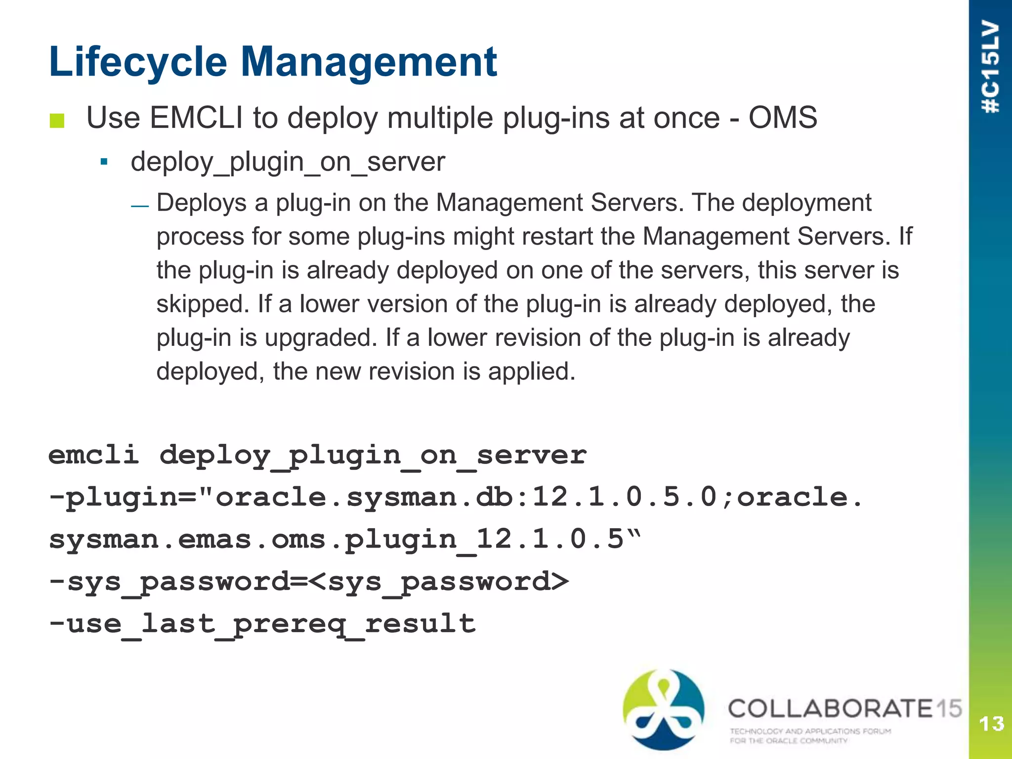 Lifecycle Management
■ Use EMCLI to deploy multiple plug-ins at once - OMS
▪ deploy_plugin_on_server
— Deploys a plug-in on the Management Servers. The deployment
process for some plug-ins might restart the Management Servers. If
the plug-in is already deployed on one of the servers, this server is
skipped. If a lower version of the plug-in is already deployed, the
plug-in is upgraded. If a lower revision of the plug-in is already
deployed, the new revision is applied.
emcli deploy_plugin_on_server
-plugin="oracle.sysman.db:12.1.0.5.0;oracle.
sysman.emas.oms.plugin_12.1.0.5“
-sys_password=<sys_password>
-use_last_prereq_result
 