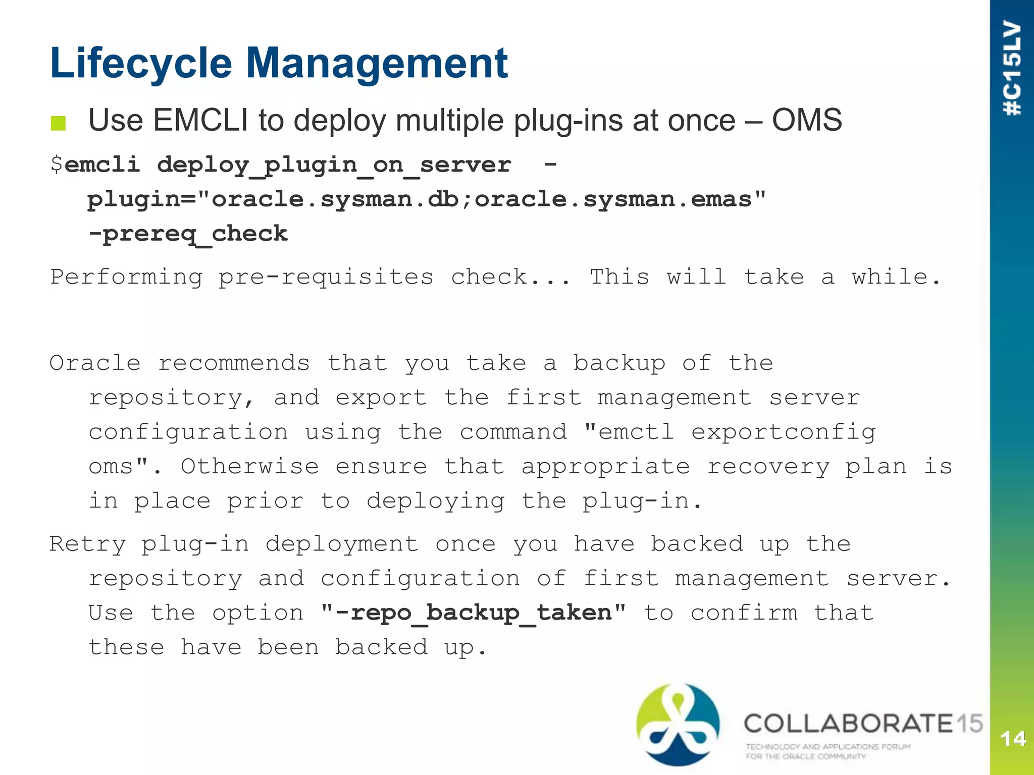 Lifecycle Management
■ Use EMCLI to deploy multiple plug-ins at once – OMS
$emcli deploy_plugin_on_server -
plugin="oracle.sysman.db;oracle.sysman.emas"
-prereq_check
Performing pre-requisites check... This will take a while.
Oracle recommends that you take a backup of the
repository, and export the first management server
configuration using the command "emctl exportconfig
oms". Otherwise ensure that appropriate recovery plan is
in place prior to deploying the plug-in.
Retry plug-in deployment once you have backed up the
repository and configuration of first management server.
Use the option "-repo_backup_taken" to confirm that
these have been backed up.
 