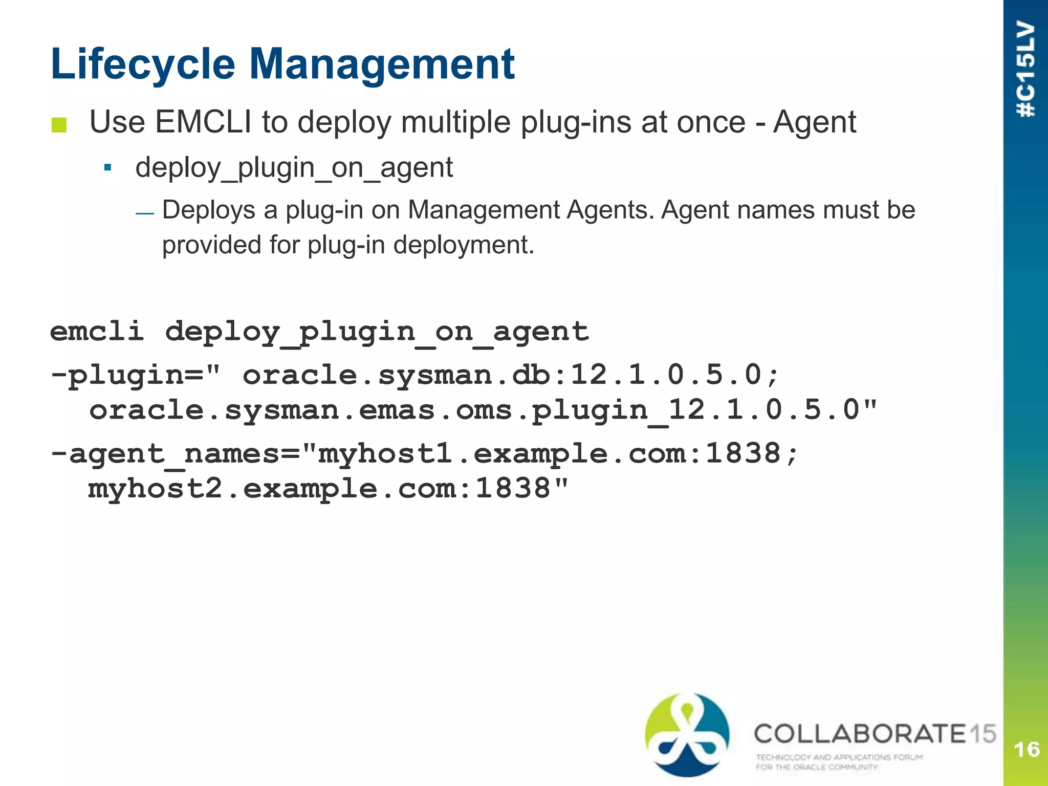 Lifecycle Management
■ Use EMCLI to deploy multiple plug-ins at once - Agent
▪ deploy_plugin_on_agent
— Deploys a plug-in on Management Agents. Agent names must be
provided for plug-in deployment.
emcli deploy_plugin_on_agent
-plugin=" oracle.sysman.db:12.1.0.5.0;
oracle.sysman.emas.oms.plugin_12.1.0.5.0"
-agent_names="myhost1.example.com:1838;
myhost2.example.com:1838"
 