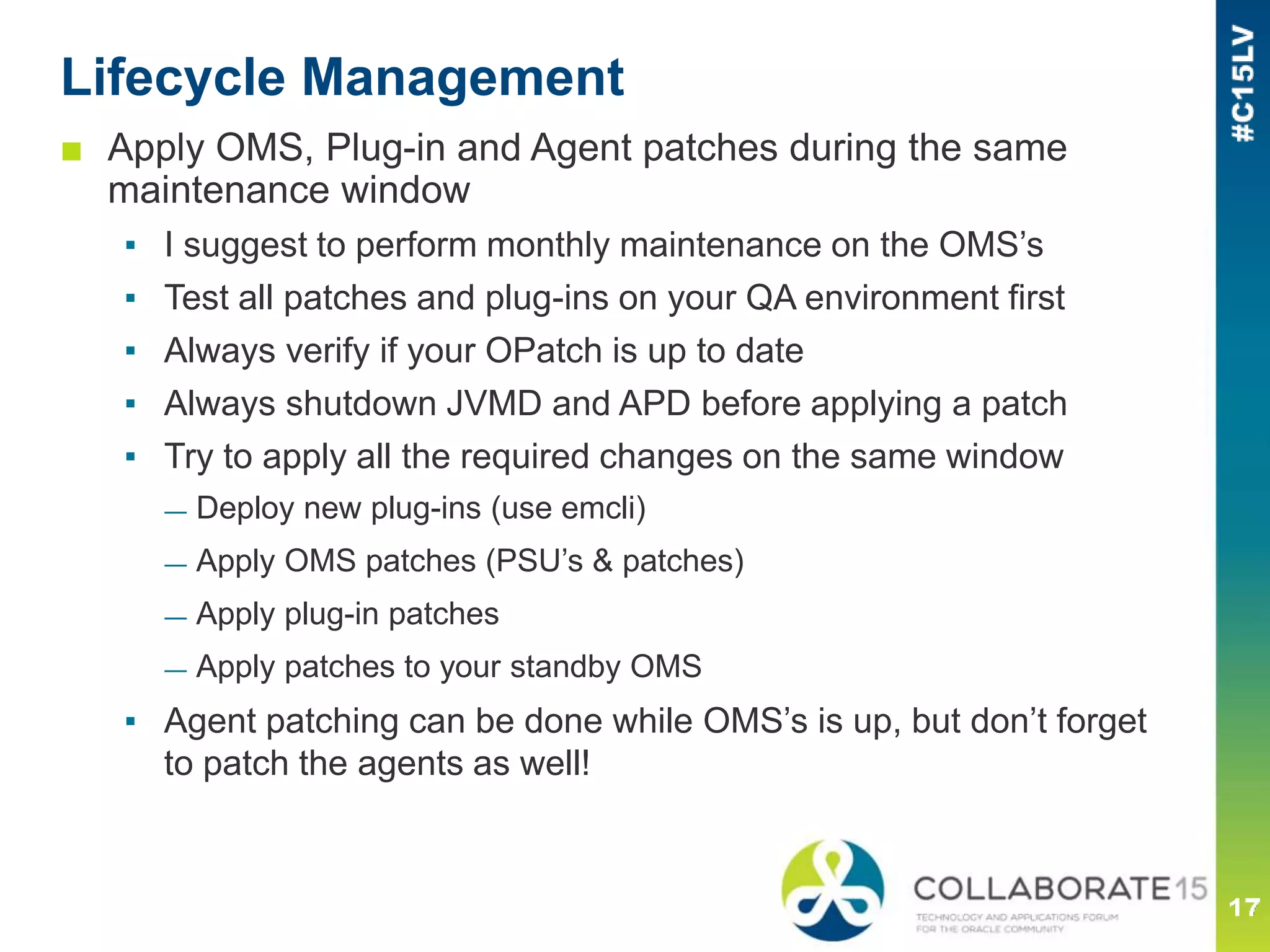 Lifecycle Management
■ Apply OMS, Plug-in and Agent patches during the same
maintenance window
▪ I suggest to perform monthly maintenance on the OMS’s
▪ Test all patches and plug-ins on your QA environment first
▪ Always verify if your OPatch is up to date
▪ Always shutdown JVMD and APD before applying a patch
▪ Try to apply all the required changes on the same window
— Deploy new plug-ins (use emcli)
— Apply OMS patches (PSU’s & patches)
— Apply plug-in patches
— Apply patches to your standby OMS
▪ Agent patching can be done while OMS’s is up, but don’t forget
to patch the agents as well!
 