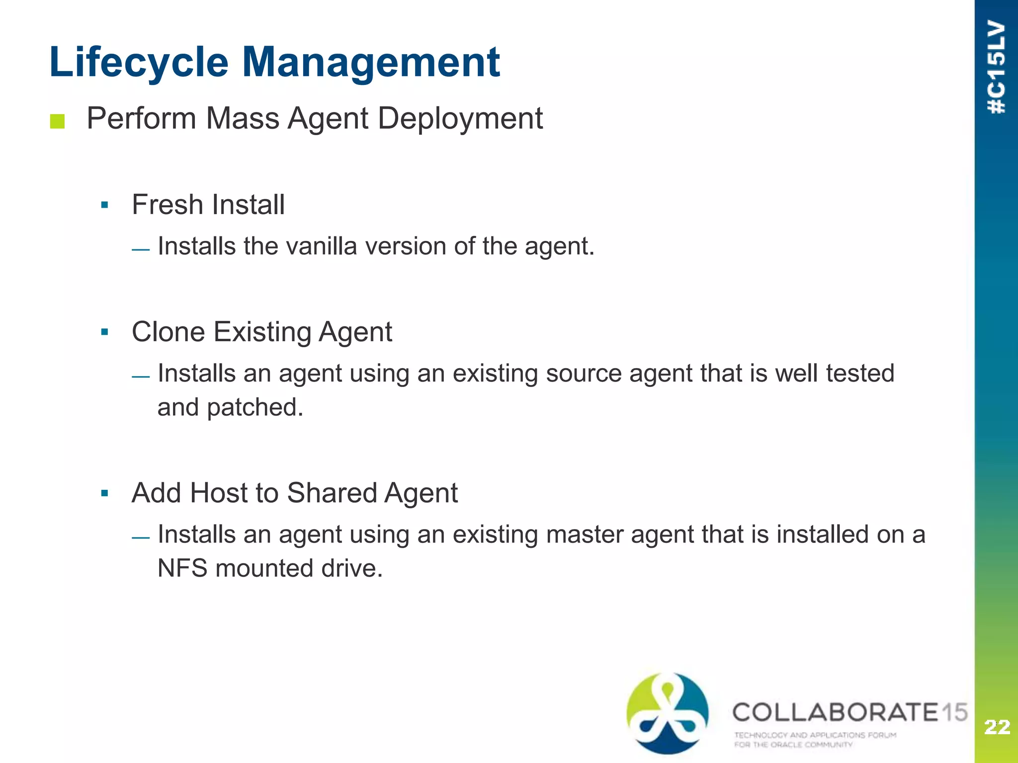 Lifecycle Management
■ Perform Mass Agent Deployment
▪ Fresh Install
— Installs the vanilla version of the agent.
▪ Clone Existing Agent
— Installs an agent using an existing source agent that is well tested
and patched.
▪ Add Host to Shared Agent
— Installs an agent using an existing master agent that is installed on a
NFS mounted drive.
 
