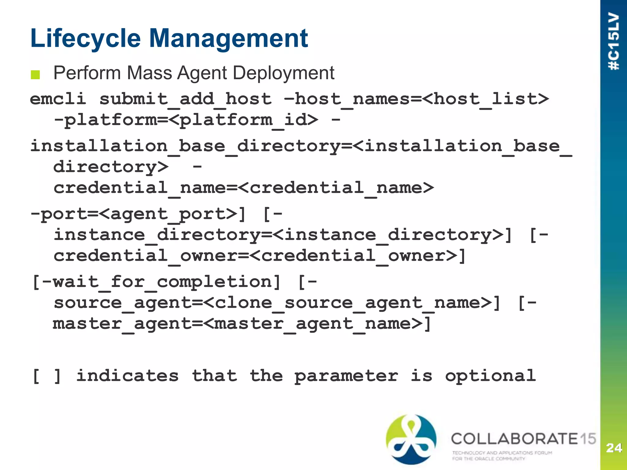 Lifecycle Management
■ Perform Mass Agent Deployment
emcli submit_add_host –host_names=<host_list>
-platform=<platform_id> -
installation_base_directory=<installation_base_
directory> -
credential_name=<credential_name>
-port=<agent_port>] [-
instance_directory=<instance_directory>] [-
credential_owner=<credential_owner>]
[-wait_for_completion] [-
source_agent=<clone_source_agent_name>] [-
master_agent=<master_agent_name>]
[ ] indicates that the parameter is optional
 
