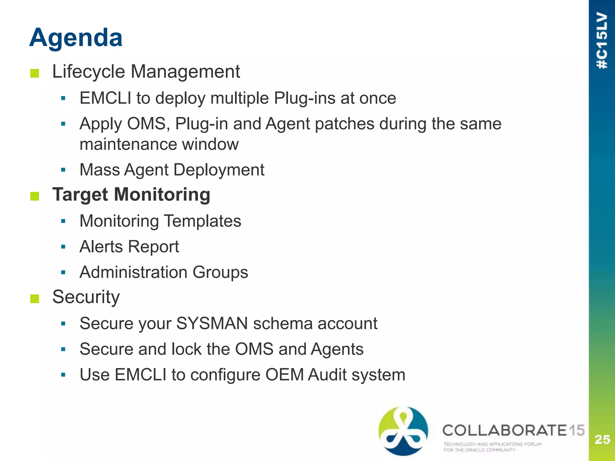 Agenda
■ Lifecycle Management
▪ EMCLI to deploy multiple Plug-ins at once
▪ Apply OMS, Plug-in and Agent patches during the same
maintenance window
▪ Mass Agent Deployment
■ Target Monitoring
▪ Monitoring Templates
▪ Alerts Report
▪ Administration Groups
■ Security
▪ Secure your SYSMAN schema account
▪ Secure and lock the OMS and Agents
▪ Use EMCLI to configure OEM Audit system
 