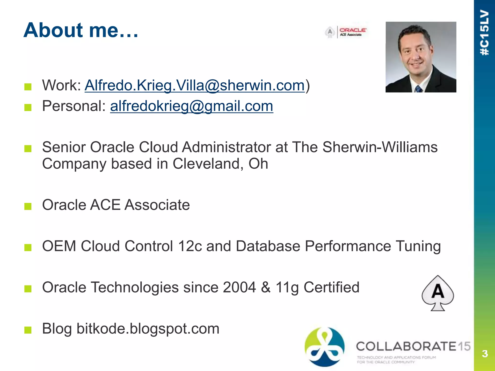About me…
■ Work: Alfredo.Krieg.Villa@sherwin.com)
■ Personal: alfredokrieg@gmail.com
■ Senior Oracle Cloud Administrator at The Sherwin-Williams
Company based in Cleveland, Oh
■ Oracle ACE Associate
■ OEM Cloud Control 12c and Database Performance Tuning
■ Oracle Technologies since 2004 & 11g Certified
■ Blog bitkode.blogspot.com
 