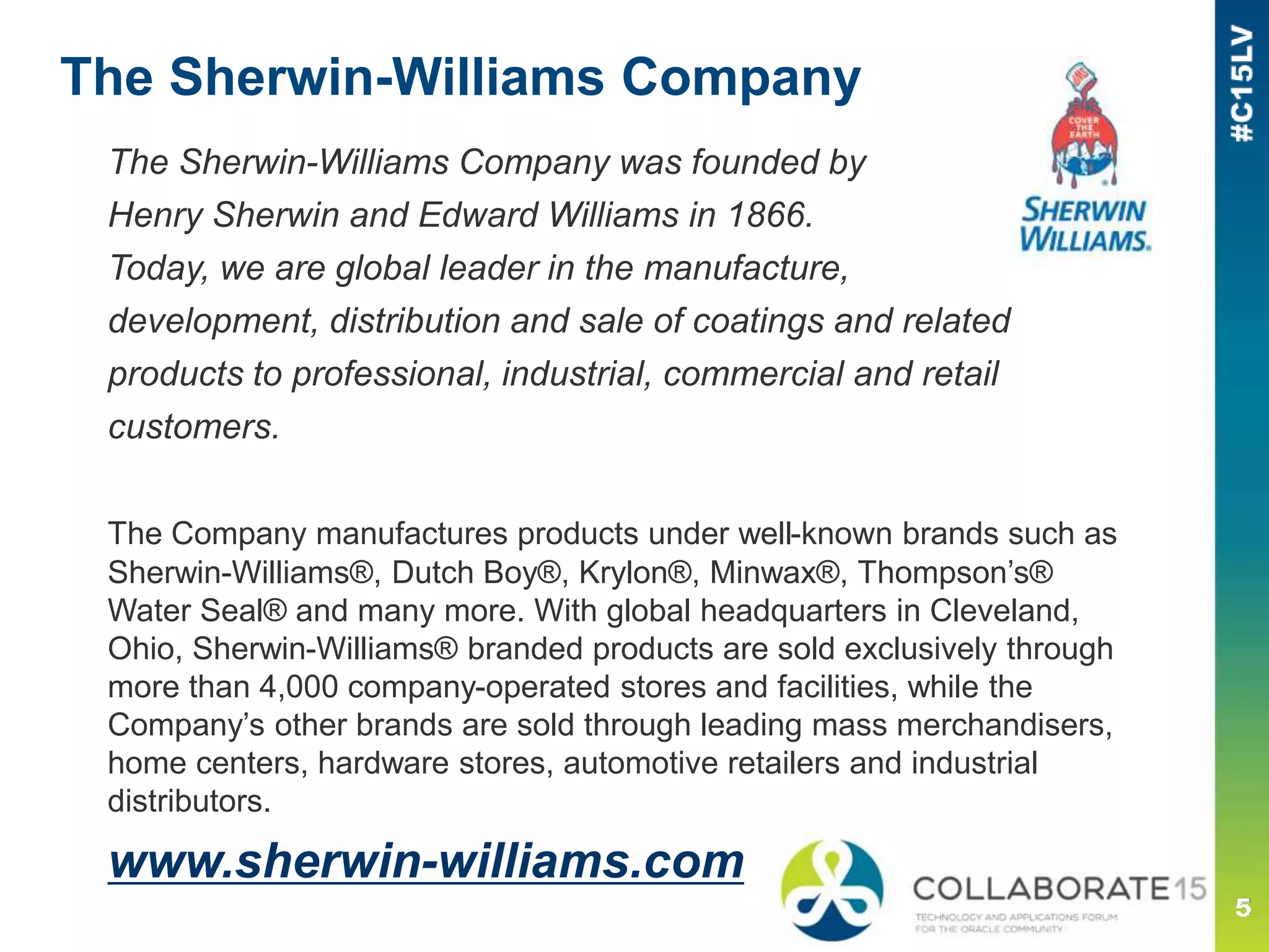 The Sherwin-Williams Company
The Sherwin-Williams Company was founded by
Henry Sherwin and Edward Williams in 1866.
Today, we are global leader in the manufacture,
development, distribution and sale of coatings and related
products to professional, industrial, commercial and retail
customers.
The Company manufactures products under well-known brands such as
Sherwin-Williams®, Dutch Boy®, Krylon®, Minwax®, Thompson’s®
Water Seal® and many more. With global headquarters in Cleveland,
Ohio, Sherwin-Williams® branded products are sold exclusively through
more than 4,000 company-operated stores and facilities, while the
Company’s other brands are sold through leading mass merchandisers,
home centers, hardware stores, automotive retailers and industrial
distributors.
www.sherwin-williams.com
 