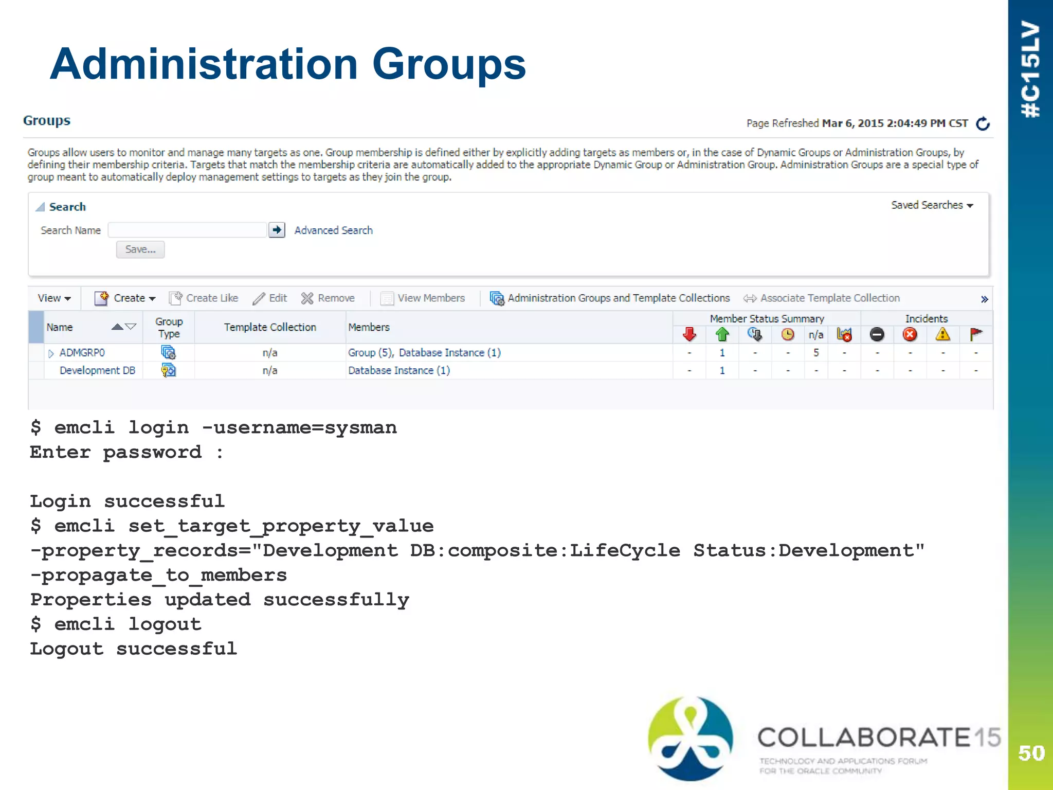 Administration Groups
$ emcli login -username=sysman
Enter password :
Login successful
$ emcli set_target_property_value
-property_records="Development DB:composite:LifeCycle Status:Development"
-propagate_to_members
Properties updated successfully
$ emcli logout
Logout successful
 