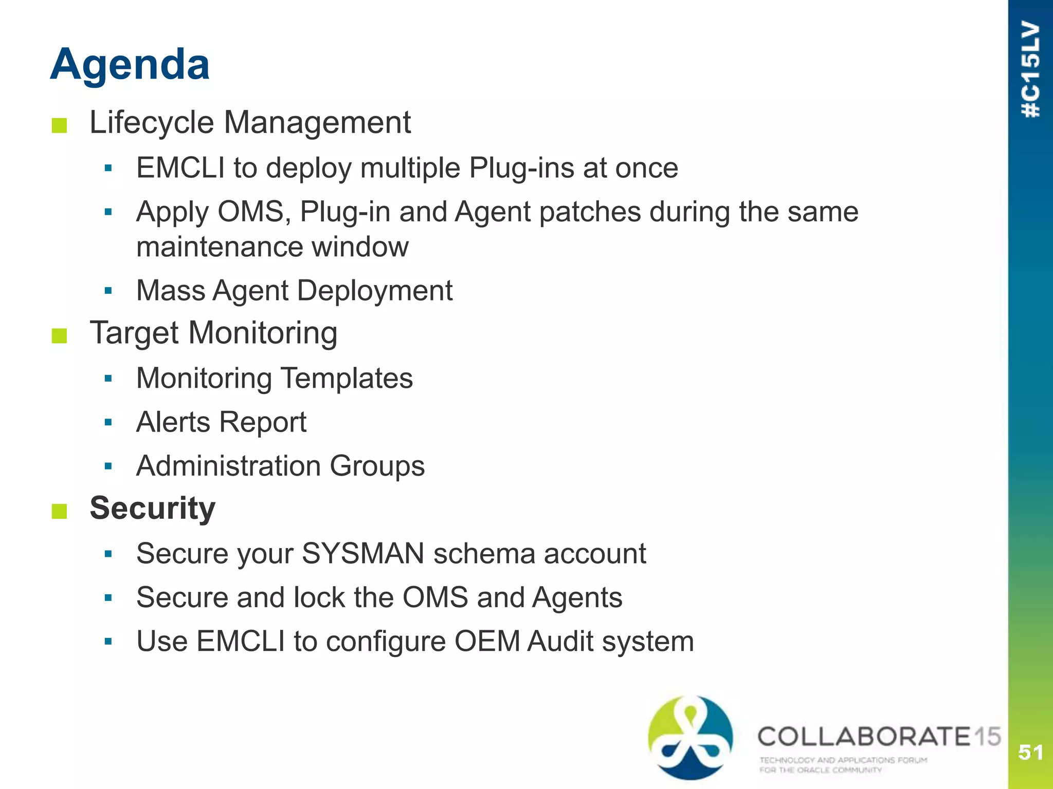 Agenda
■ Lifecycle Management
▪ EMCLI to deploy multiple Plug-ins at once
▪ Apply OMS, Plug-in and Agent patches during the same
maintenance window
▪ Mass Agent Deployment
■ Target Monitoring
▪ Monitoring Templates
▪ Alerts Report
▪ Administration Groups
■ Security
▪ Secure your SYSMAN schema account
▪ Secure and lock the OMS and Agents
▪ Use EMCLI to configure OEM Audit system
 