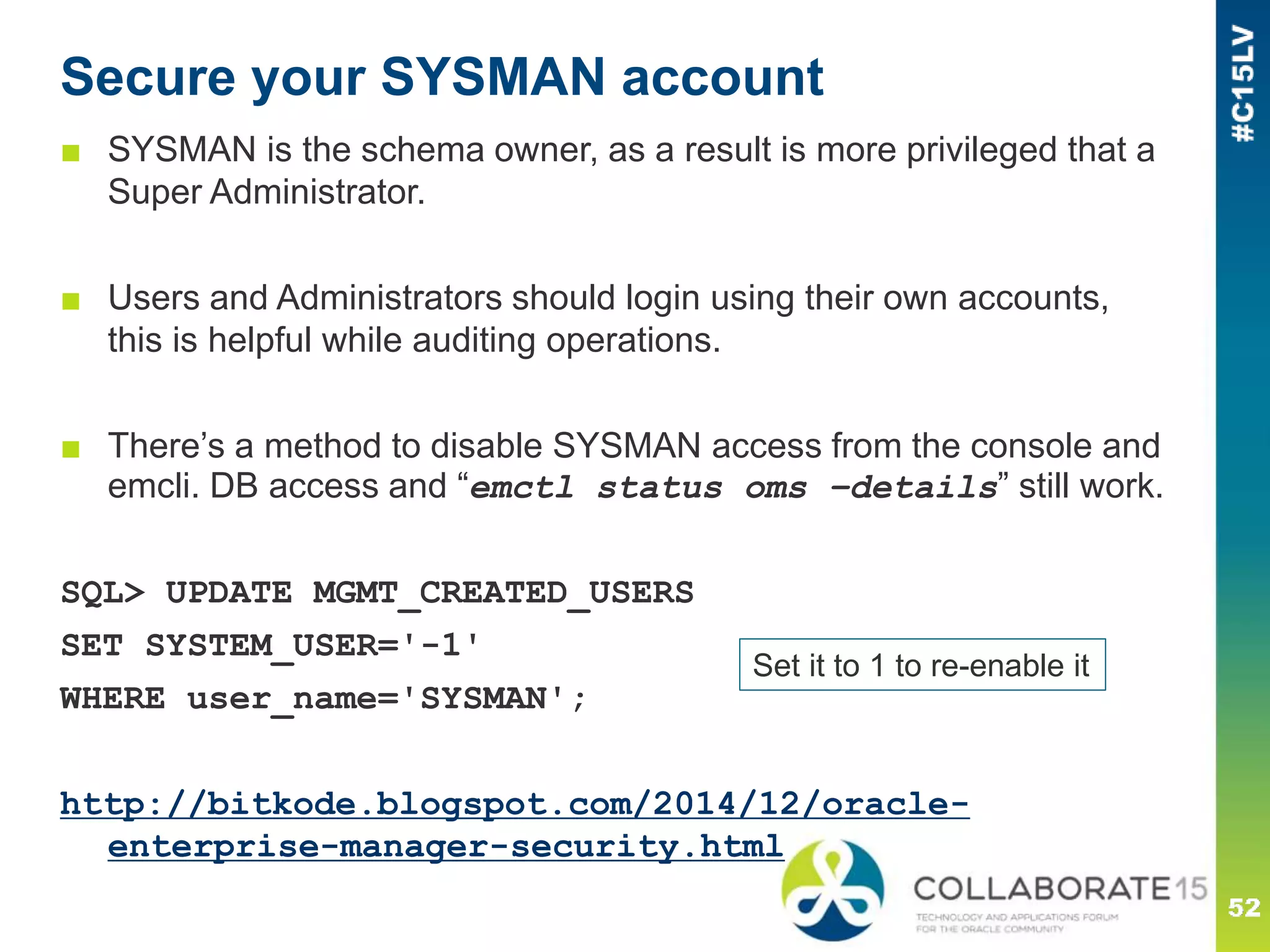 Secure your SYSMAN account
■ SYSMAN is the schema owner, as a result is more privileged that a
Super Administrator.
■ Users and Administrators should login using their own accounts,
this is helpful while auditing operations.
■ There’s a method to disable SYSMAN access from the console and
emcli. DB access and “emctl status oms –details” still work.
SQL> UPDATE MGMT_CREATED_USERS
SET SYSTEM_USER='-1'
WHERE user_name='SYSMAN';
http://bitkode.blogspot.com/2014/12/oracle-
enterprise-manager-security.html
Set it to 1 to re-enable it
 