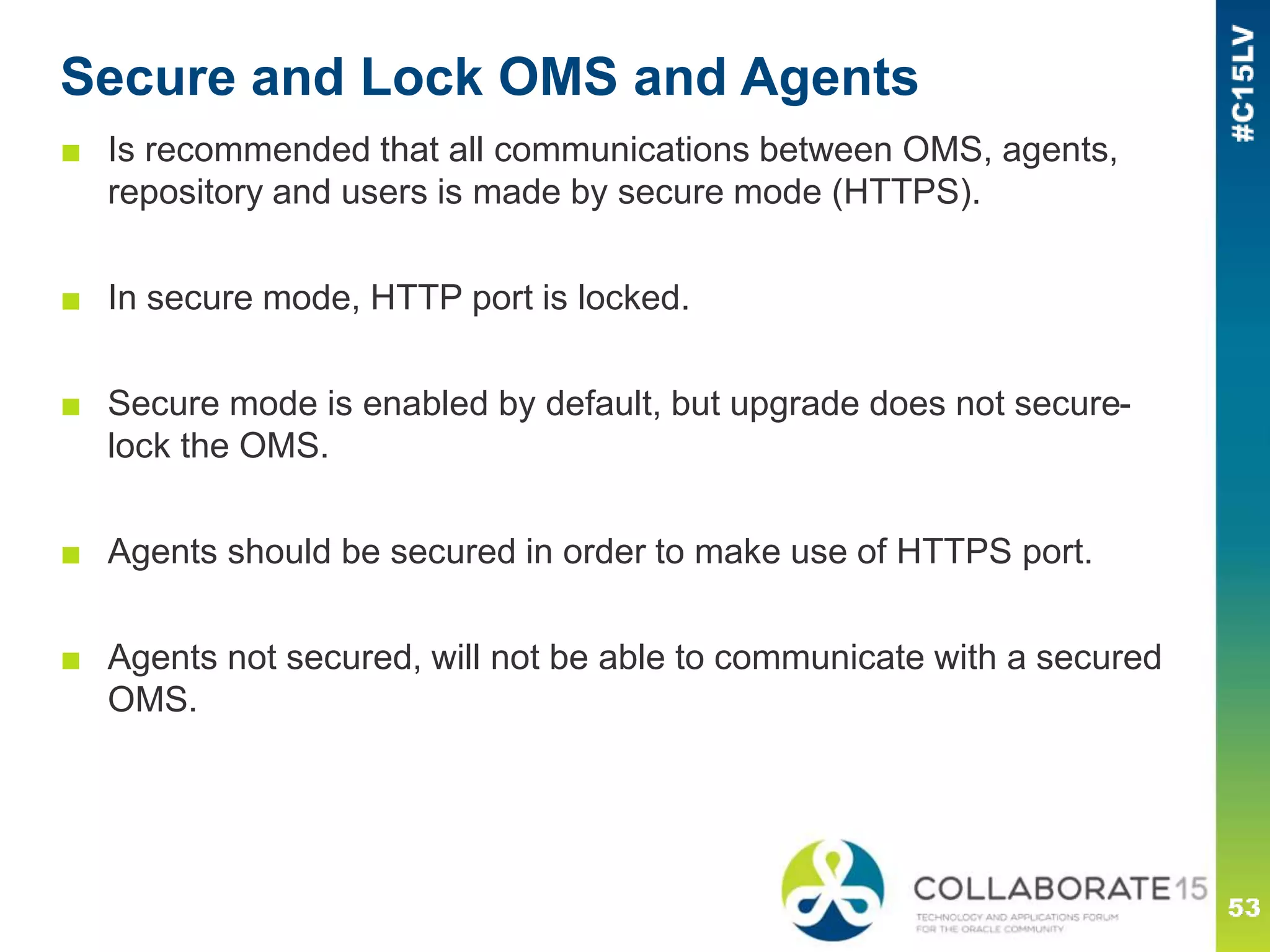 Secure and Lock OMS and Agents
■ Is recommended that all communications between OMS, agents,
repository and users is made by secure mode (HTTPS).
■ In secure mode, HTTP port is locked.
■ Secure mode is enabled by default, but upgrade does not secure-
lock the OMS.
■ Agents should be secured in order to make use of HTTPS port.
■ Agents not secured, will not be able to communicate with a secured
OMS.
 