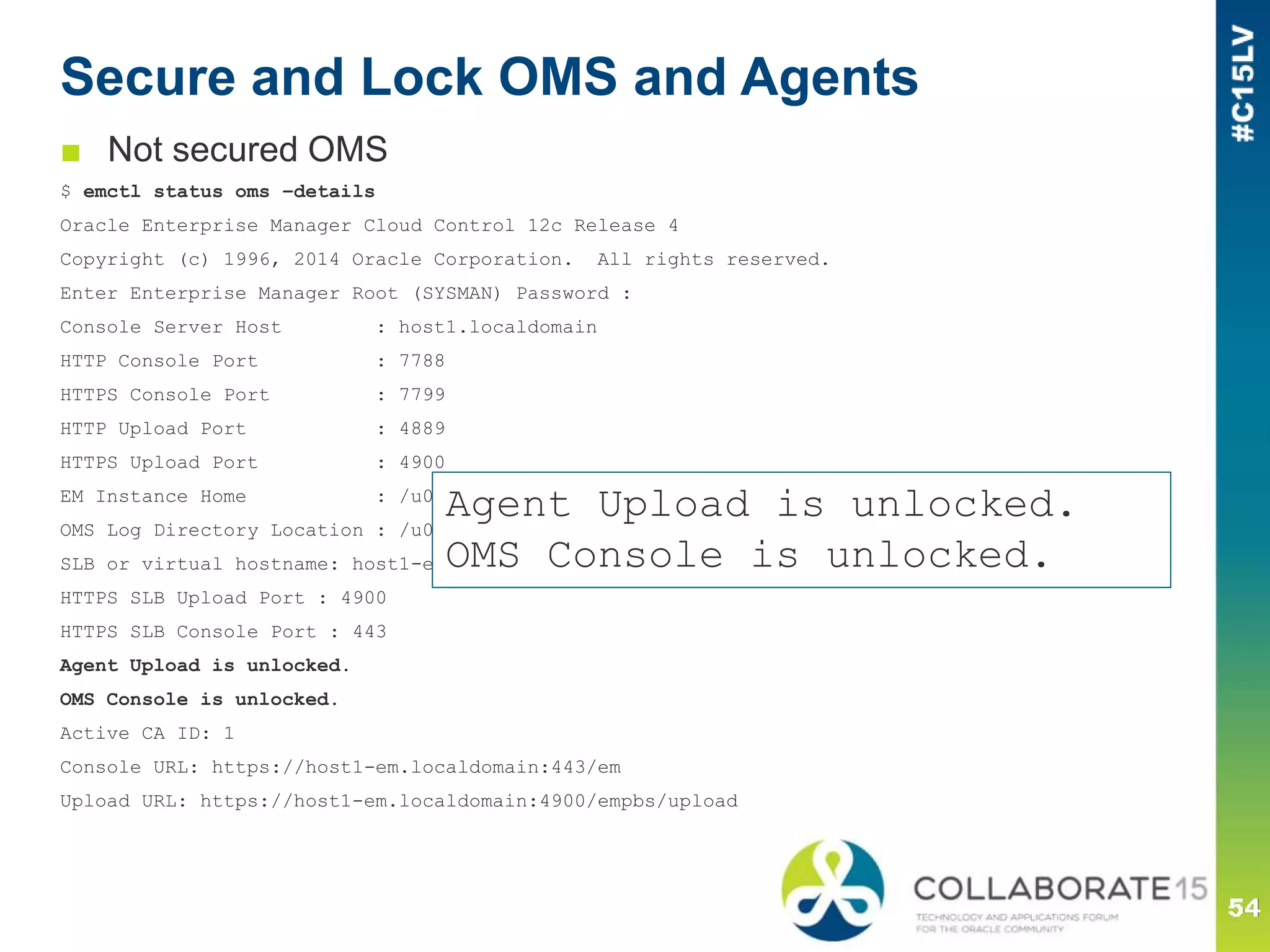 Secure and Lock OMS and Agents
■ Not secured OMS
$ emctl status oms –details
Oracle Enterprise Manager Cloud Control 12c Release 4
Copyright (c) 1996, 2014 Oracle Corporation. All rights reserved.
Enter Enterprise Manager Root (SYSMAN) Password :
Console Server Host : host1.localdomain
HTTP Console Port : 7788
HTTPS Console Port : 7799
HTTP Upload Port : 4889
HTTPS Upload Port : 4900
EM Instance Home : /u01/oracle/oms/12.1.0.4/gc_inst/em/EMGC_OMS1
OMS Log Directory Location : /u01/oracle/oms/12.1.0.4/gc_inst/em/EMGC_OMS1/sysman/log
SLB or virtual hostname: host1-em.localdomain
HTTPS SLB Upload Port : 4900
HTTPS SLB Console Port : 443
Agent Upload is unlocked.
OMS Console is unlocked.
Active CA ID: 1
Console URL: https://host1-em.localdomain:443/em
Upload URL: https://host1-em.localdomain:4900/empbs/upload
Agent Upload is unlocked.
OMS Console is unlocked.
 
