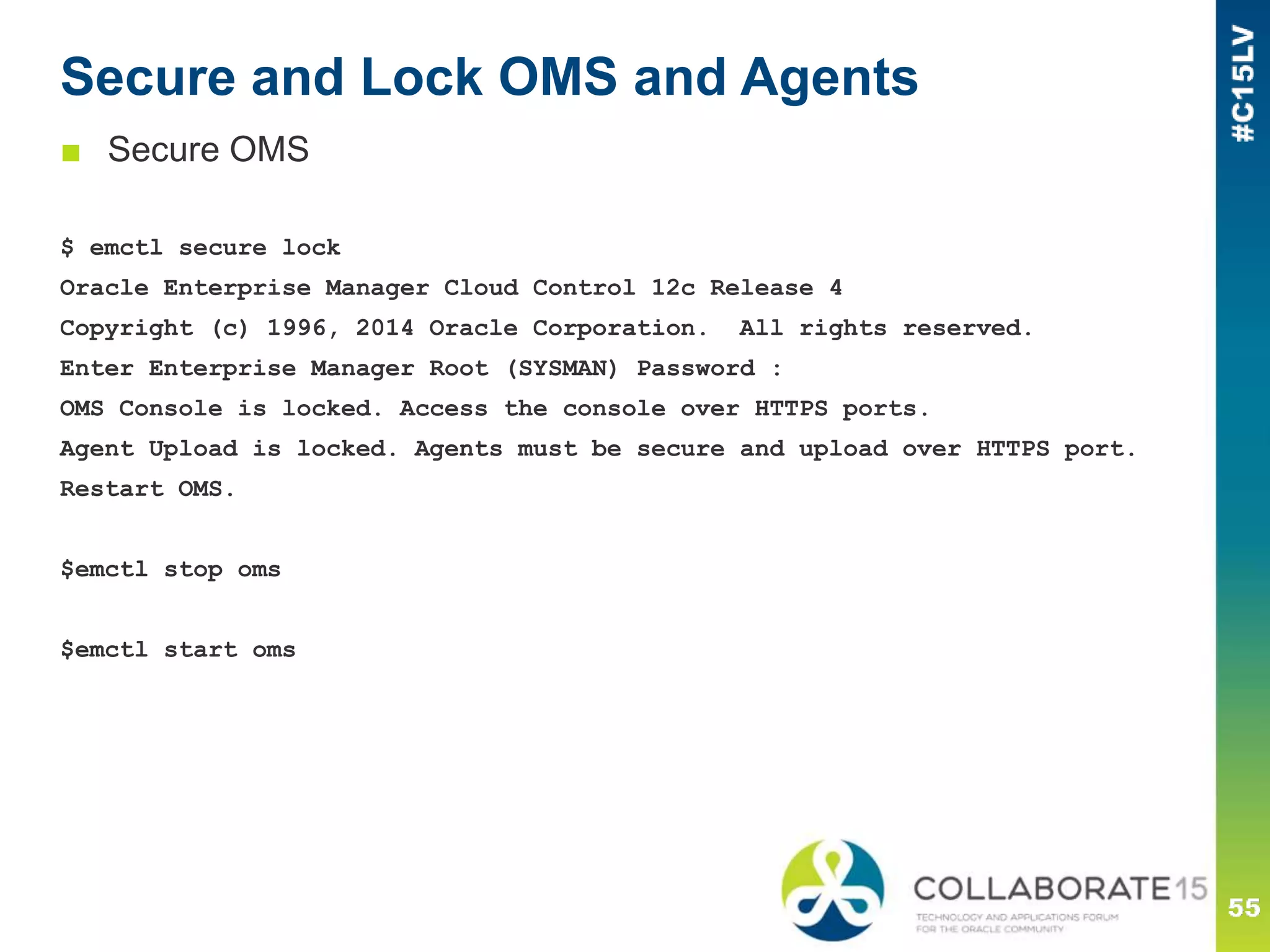 Secure and Lock OMS and Agents
■ Secure OMS
$ emctl secure lock
Oracle Enterprise Manager Cloud Control 12c Release 4
Copyright (c) 1996, 2014 Oracle Corporation. All rights reserved.
Enter Enterprise Manager Root (SYSMAN) Password :
OMS Console is locked. Access the console over HTTPS ports.
Agent Upload is locked. Agents must be secure and upload over HTTPS port.
Restart OMS.
$emctl stop oms
$emctl start oms
 
