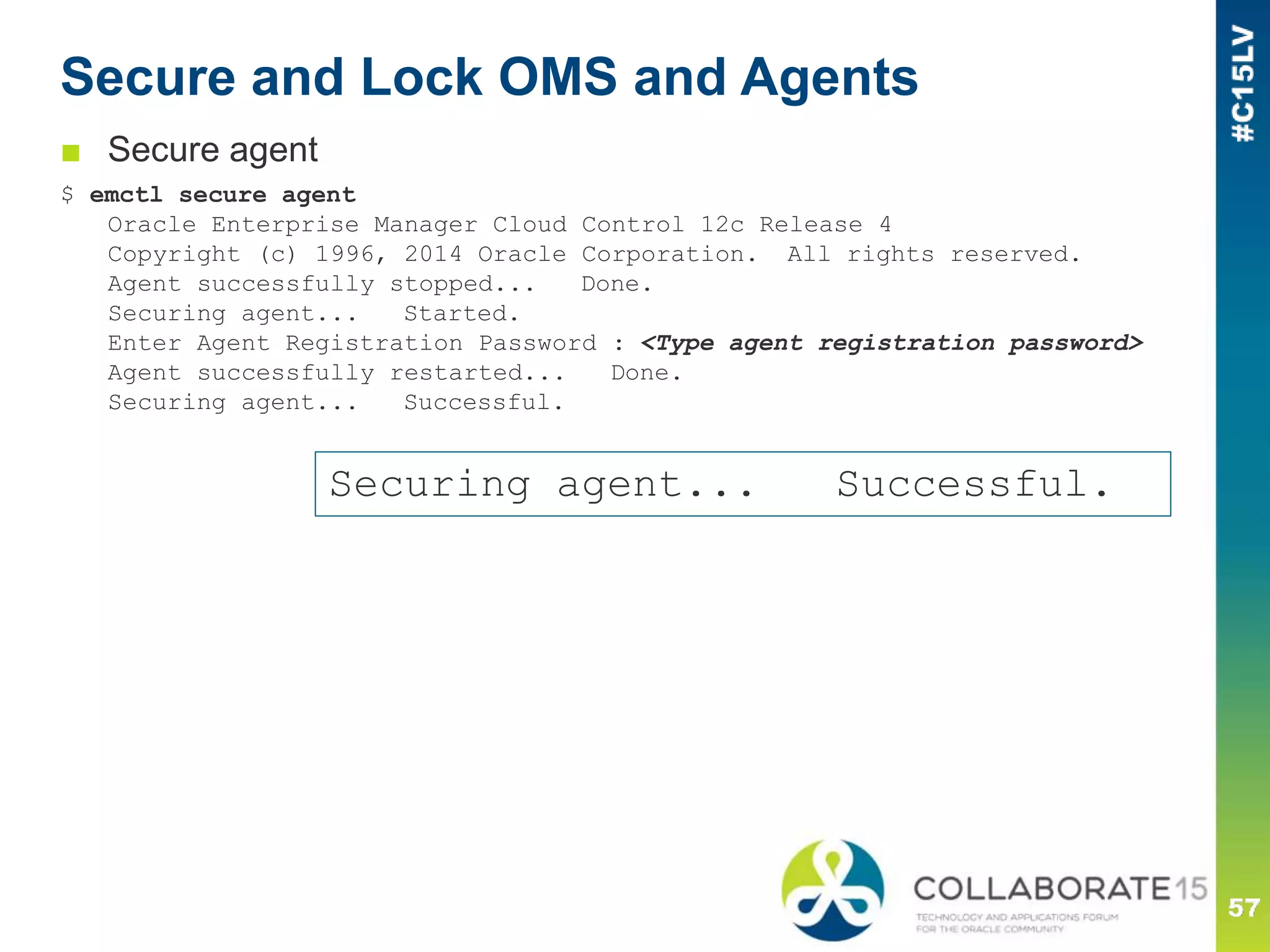 Secure and Lock OMS and Agents
■ Secure agent
$ emctl secure agent
Oracle Enterprise Manager Cloud Control 12c Release 4
Copyright (c) 1996, 2014 Oracle Corporation. All rights reserved.
Agent successfully stopped... Done.
Securing agent... Started.
Enter Agent Registration Password : <Type agent registration password>
Agent successfully restarted... Done.
Securing agent... Successful.
Securing agent... Successful.
 