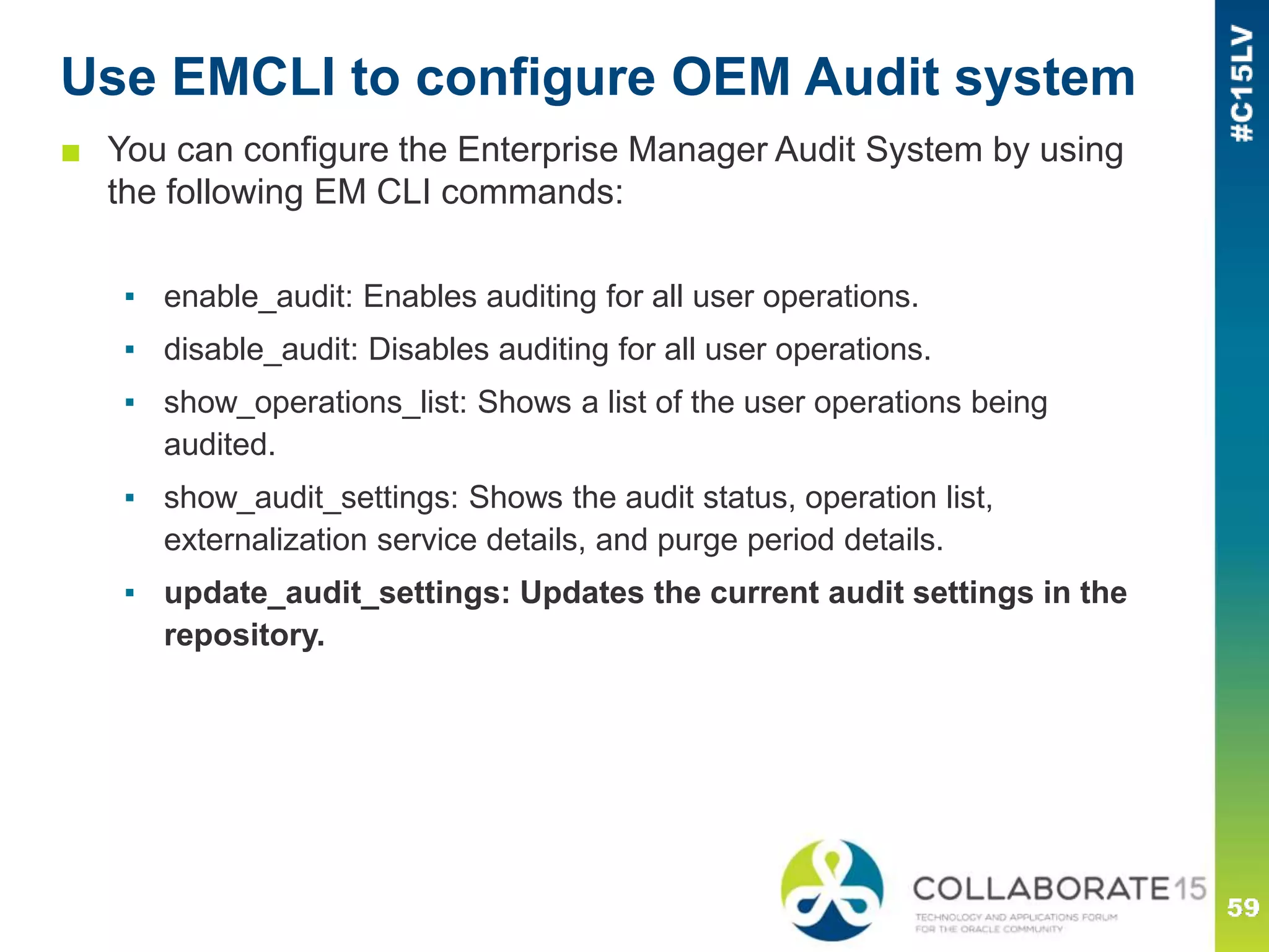 Use EMCLI to configure OEM Audit system
■ You can configure the Enterprise Manager Audit System by using
the following EM CLI commands:
▪ enable_audit: Enables auditing for all user operations.
▪ disable_audit: Disables auditing for all user operations.
▪ show_operations_list: Shows a list of the user operations being
audited.
▪ show_audit_settings: Shows the audit status, operation list,
externalization service details, and purge period details.
▪ update_audit_settings: Updates the current audit settings in the
repository.
 