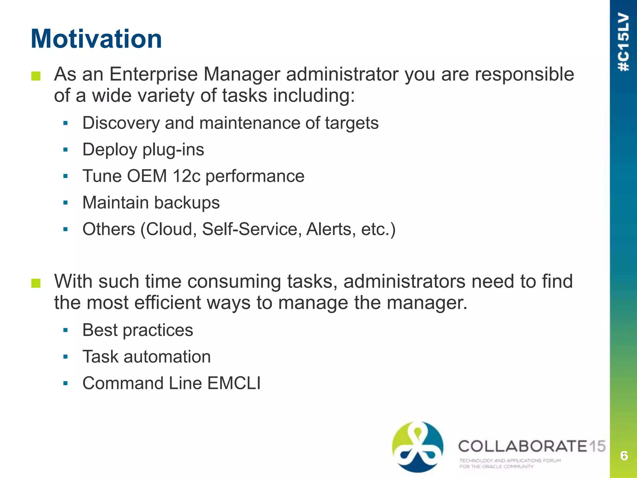 Motivation
■ As an Enterprise Manager administrator you are responsible
of a wide variety of tasks including:
▪ Discovery and maintenance of targets
▪ Deploy plug-ins
▪ Tune OEM 12c performance
▪ Maintain backups
▪ Others (Cloud, Self-Service, Alerts, etc.)
■ With such time consuming tasks, administrators need to find
the most efficient ways to manage the manager.
▪ Best practices
▪ Task automation
▪ Command Line EMCLI
 