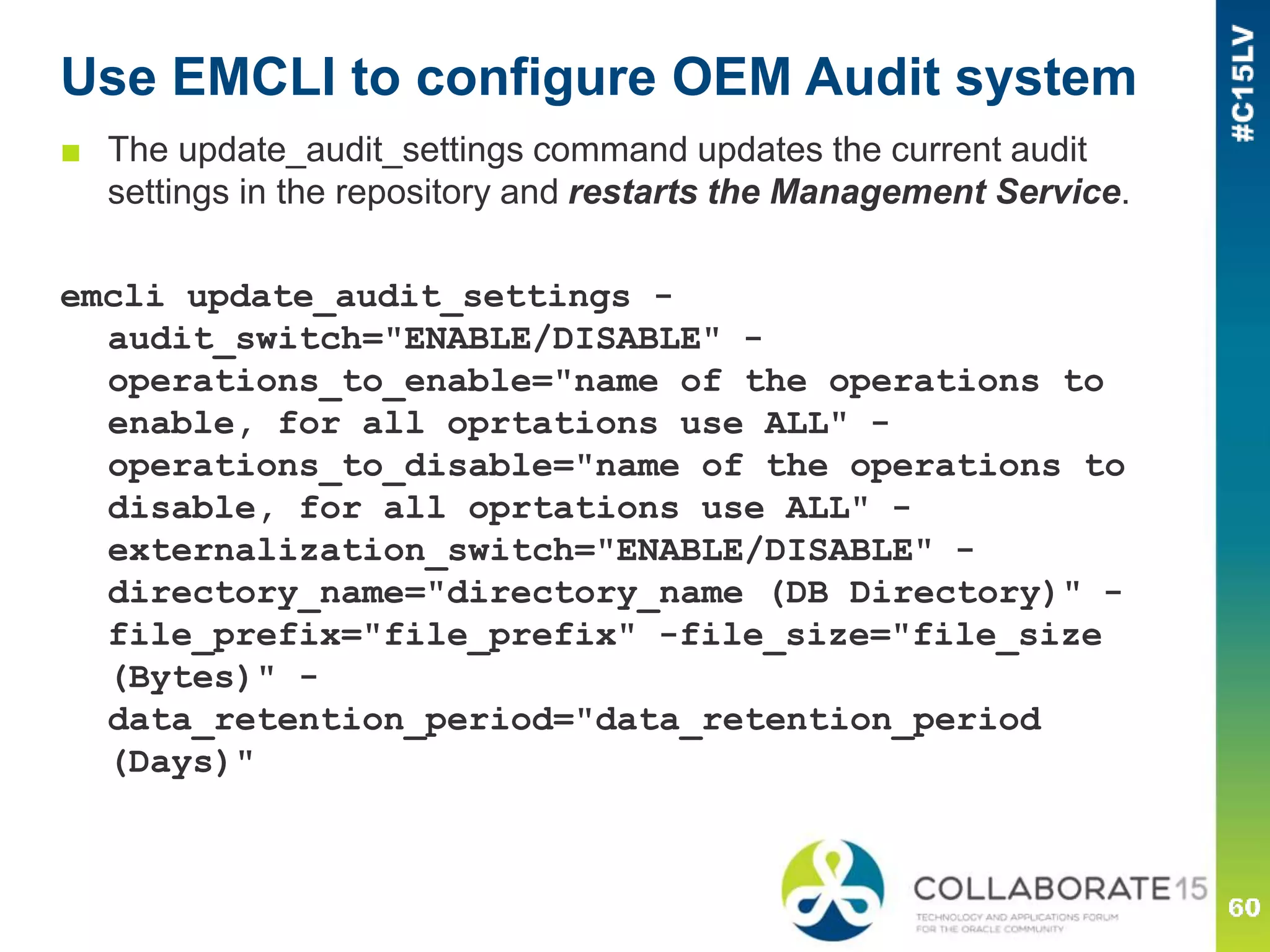 Use EMCLI to configure OEM Audit system
■ The update_audit_settings command updates the current audit
settings in the repository and restarts the Management Service.
emcli update_audit_settings -
audit_switch="ENABLE/DISABLE" -
operations_to_enable="name of the operations to
enable, for all oprtations use ALL" -
operations_to_disable="name of the operations to
disable, for all oprtations use ALL" -
externalization_switch="ENABLE/DISABLE" -
directory_name="directory_name (DB Directory)" -
file_prefix="file_prefix" -file_size="file_size
(Bytes)" -
data_retention_period="data_retention_period
(Days)"
 