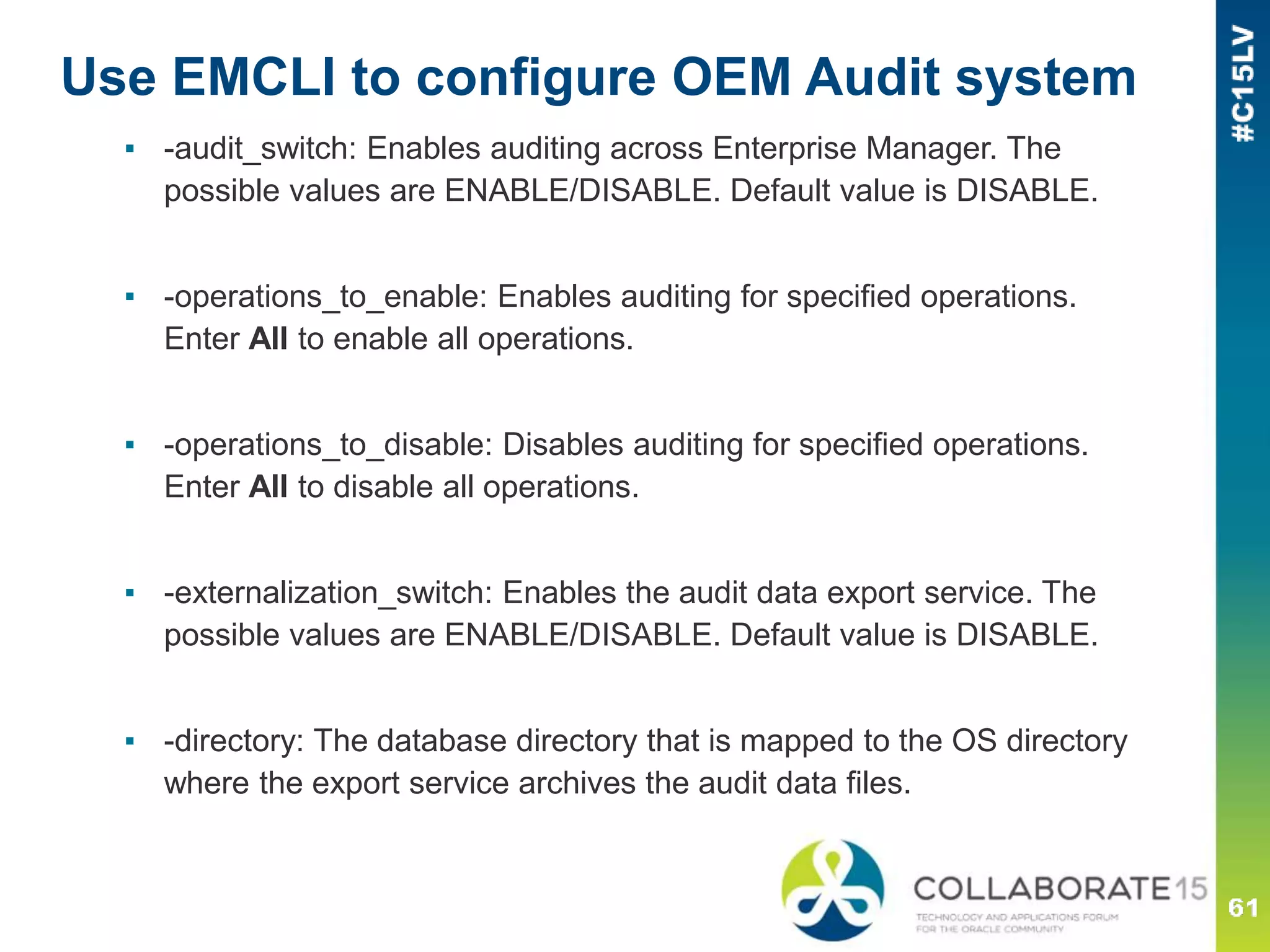 Use EMCLI to configure OEM Audit system
▪ -audit_switch: Enables auditing across Enterprise Manager. The
possible values are ENABLE/DISABLE. Default value is DISABLE.
▪ -operations_to_enable: Enables auditing for specified operations.
Enter All to enable all operations.
▪ -operations_to_disable: Disables auditing for specified operations.
Enter All to disable all operations.
▪ -externalization_switch: Enables the audit data export service. The
possible values are ENABLE/DISABLE. Default value is DISABLE.
▪ -directory: The database directory that is mapped to the OS directory
where the export service archives the audit data files.
 