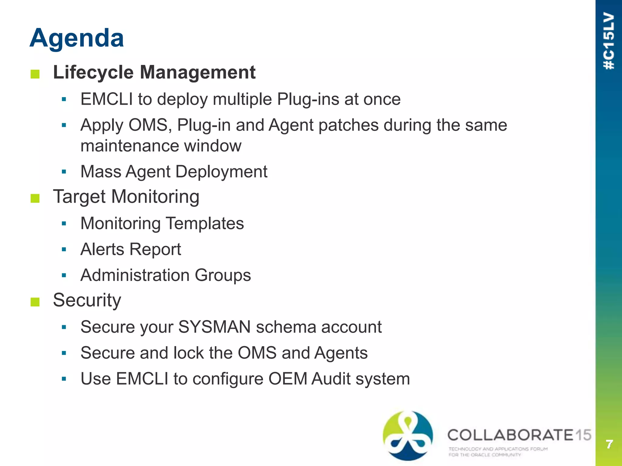 Agenda
■ Lifecycle Management
▪ EMCLI to deploy multiple Plug-ins at once
▪ Apply OMS, Plug-in and Agent patches during the same
maintenance window
▪ Mass Agent Deployment
■ Target Monitoring
▪ Monitoring Templates
▪ Alerts Report
▪ Administration Groups
■ Security
▪ Secure your SYSMAN schema account
▪ Secure and lock the OMS and Agents
▪ Use EMCLI to configure OEM Audit system
 