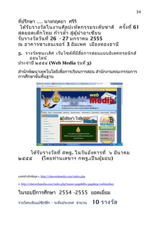 34
ที่ปรึกษา .... นางกฤตยา ศรีริ
ได้รับรางวัลในงานศิลปะหัตกรรมระดับชาติ ครั้งที่ 61
สุดยอดเด็กไทย ก้าวลำ้า สู่ผู้นำาอาเซียน
รับรางวัลวันที่ 26 - 27 มกราคม 2555
ณ อาคารชาเลนเจอร์ 3 อิมเพค เมืองทองธานี
5. รางวัลชนะเลิศ เว็บไซต์ที่มีสื่อการสอนแบบอิเลคทรอนิกส์
ออนไลน์
ประจำาปี ๒๕๕๔ (Web Media รุ่นที่ 3)
สำานักพัฒนาเทคโนโลยีเพื่อการเรียนการสอน สำานักงานคณะกรรมการ
การศึกษาขั้นพื้นฐาน
ได้รับรางวัลที่ สพฐ. ในวันอังคารที่ ๖ มีนาคม
๒๕๕๕ (โดยท่านเลขาฯ กพฐ.เป็นผู้มอบ)
แหล่งอ้างอิงข้อมูล 1. http://obecwebmedia.com/index.php
2. http://obecwebmedia.com/index.php?name=page&file=page&op=webmedia3
ในรอบปีการศึกษา 2554 -2555 ยอดเยี่ยม
–รางวัลระดับแปซิกฟิก ระดับประเทศ จำานวน 10 รางวัล
 