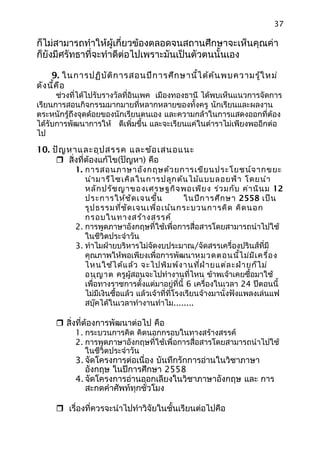 37
ก็ไม่สามารถทำาให้ผู้เกี่ยวข้องตลอดจนสถานศึกษาจะเห็นคุณค่า
ก็ยังมีศรัทธาที่จะทำาดีต่อไปเพราะมันเป็นตัวตนนั้นเอง
9. ในการปฏิบัติการสอนปีการศึกษานี้ได้ค้นพบความรู้ใหม่
ดังนี้คือ
ช่วงที่ได้ไปรับรางวัลที่อินเพค เมืองทองธานี ได้พบเห็นแนวการจัดการ
เรียนการสอนกิจกรรมมากมายที่หลากหลายของทั้งครู นักเรียนและผลงาน
ตระหนักรู้ถึงจุดด้อยของนักเรียนตนเอง และความกล้าในการแสดงออกที่ต้อง
ได้รับการพัฒนาการให้ ดีเพิ่มขึ้น และจะเรียนแค่ในตำาราไม่เพียงพออีกต่อ
ไป
10. ปัญหาและอุปสรรค และข้อเสนอแนะ
 สิ่งที่ต้องแก้ไข(ปัญหา) คือ
1. การสอนภาษาอังกฤษด้วยการเขียนประโยชน์จากขยะ
นำามารีไซเคิลในการปลูกต้นไม้แบบลอยฟ้า โดยนำา
หลักปรัชญาของเศรษฐกิจพอเพียง ร่วมกับ ค่านินม 12
ประการให้ชัดเจนขึ้น ในปีการศึกษา 2558 เป็น
รูปธรรมที่ชัดเจนเพื่อเน้นกระบวนการคิด คิดนอก
กรอบในทางสร้างสรรค์
2. การพูดภาษาอังกฤษที่ใช้เพื่อการสื่อสารโดยสามารถนำาไปใช้
ในชีวิตประจำาวัน
3. ทำาไมฝ่ายบริหารไม่จัดงบประมาณ/จัดสรรเครื่องปรินส์ที่มี
คุณภาพให้พอเพียงเพื่อการพัฒนาหมวดตอนนี้ไม่มีเครื่อง
ไหนใช้ได้แล้ว จะไปพิมพ์งานที่ฝ่ายแต่ละฝ่ายก็ไม่
อนุญาต ครูผู้สอนจะไปทำางานที่ไหน ข้าพเจ้าเคยซื้อมาใช้
เพื่อทางราชการตั้งแต่มาอยู่ที่นี้ 6 เครื่องในเวลา 24 ปีตอนนี้
ไม่มีเงินซื้อแล้ว แล้วเจ้าที่ที่โรงเรียนจ้างมานั่งฟังแพลงเล่นแฟ
สบุ๊คได้ในเวลาทำางานทำาไม........
 สิ่งที่ต้องการพัฒนาต่อไป คือ
1. กระบวนการคิด คิดนอกกรอบในทางสร้างสรรค์
2. การพูดภาษาอังกฤษที่ใช้เพื่อการสื่อสารโดยสามารถนำาไปใช้
ในชีวิตประจำาวัน
3. จัดโครงการต่อเนื่อง บันทึกรักการอ่านในวิชาภาษา
อังกฤษ ในปีการศึกษา 2558
4. จัดโครงการอ่านออกเลียงในวิชาภาษาอังกฤษ และ การ
สะกดคำาศัพท์ทุกชั่วโมง
 เรื่องที่ควรจะนำาไปทำาวิจัยในชั้นเรียนต่อไปคือ
 