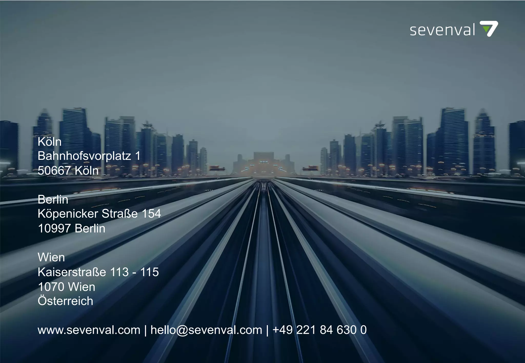 Köln
Bahnhofsvorplatz 1
50667 Köln
Berlin
Köpenicker Straße 154
10997 Berlin
Wien
Kaiserstraße 113 - 115
1070 Wien
Österreich
www.sevenval.com | hello@sevenval.com | +49 221 84 630 0
 