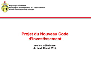 Projet du Nouveau Code
d’Investissement
Version préliminaire
du lundi 25 mai 2015
République Tunisienne
Ministère du Développement, de l'Investissement
et de la Coopération Internationale
 