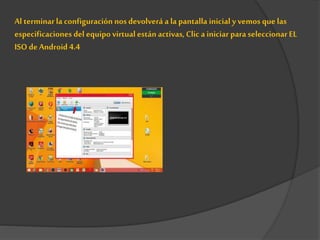 Al terminarla configuración nosdevolverá a la pantalla inicial y vemos que las
especificaciones del equipo virtual están activas, Clic a iniciar para seleccionar EL
ISO deAndroid 4.4
 