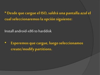 * Desde que cargueel ISO, saldrá una pantalla azul el
cual seleccionaremosla opción siguiente:
Installandroid-x86 toharddisk
• Esperemos que cargue, luego seleccionamos
create/modifypartitions.
 