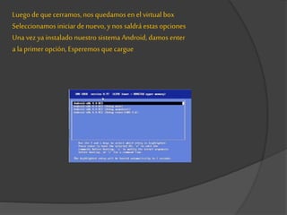 Luego de que cerramos, nos quedamos en el virtual box
Seleccionamos iniciar denuevo, y nos saldrá estas opciones
Una vezya instalado nuestro sistema Android, damos enter
a la primeropción, Esperemos quecargue
 