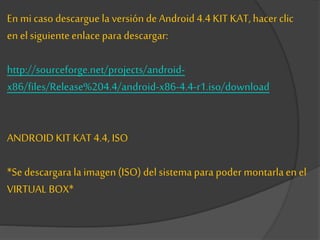En mi caso descargue la versión de Android 4.4 KIT KAT, hacer clic
en elsiguienteenlace para descargar:
http://sourceforge.net/projects/android-
x86/files/Release%204.4/android-x86-4.4-r1.iso/download
ANDROID KITKAT 4.4, ISO
*Se descargara la imagen(ISO) del sistemapara poder montarlaen el
VIRTUAL BOX*
 