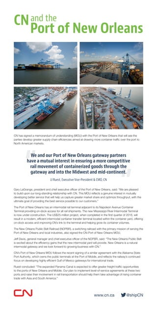 On June 17, 2015, CN signed a memorandum of understanding (MOU) with the Port of New Orleans that
will see the parties develop greater supply chain efficiencies aimed at drawing more container traffic over
the port to North American markets.
We and our Port of New Orleans gateway partners
have a mutual interest in ensuring a more competitive
rail movement of containerized goods through the
gateway and into the Midwest and mid-continent.
JJ Ruest, Executive Vice-President & CMO, CN
Gary LaGrange, president and chief executive officer of the Port of New Orleans, said: “We are pleased
to build upon our long-standing relationship with CN. This MOU reflects a genuine interest in mutually
developing better service that will help us capture greater market share and optimize throughput, with the
ultimate goal of providing the best service possible to our customers.”
The Port of New Orleans has an intermodal rail terminal adjacent to its Napoleon Avenue Container
Terminal providing on-dock access for all rail shipments. The new Mississippi River Intermodal Terminal
is now under construction. The US$25-million project, when completed in the first quarter of 2016, will
result in a modern, efficient intermodal container transfer terminal located within the container yard, offering
on‑dock access and improving CN’s link to the terminal and helping grow its container volumes.
The New Orleans Public Belt Railroad (NOPBR), a switching railroad with the primary mission of serving the
Port of New Orleans and local industries, also signed the CN-Port of New Orleans MOU.
Jeff Davis, general manager and chief executive officer of the NOPBR, said: “The New Orleans Public Belt
is excited about the efficiency gains that the new intermodal yard will provide. New Orleans is a natural
intermodal gateway and we look forward to growing business with CN.”
CN’s Port of New Orleans MOU follows the recent signing of a similar agreement with the Alabama State
Port Authority, which owns the public terminals at the Port of Mobile, and reflects the railway’s continued
focus on developing highly efficient Gulf of Mexico gateways for international trade.
Ruest concluded: “The expanded Panama Canal is expected to offer greater freight traffic opportunities
to the ports of New Orleans and Mobile. Our plan to implement level-of-service agreements at these two
ports and raise their involvement in rail transportation should help them take advantage of rising container
trade with Asia and South America.”
CN
Port of New Orleans
and the
www.cn.ca	@shipCN
“
”
 