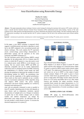 International Journal on Recent and Innovation Trends in Computing and Communication ISSN: 2321-8169
Volume: 6 Issue: 6 98 - 101
______________________________________________________________________________________
98
IJRITCC | June 2018, Available @ http://www.ijritcc.org
_______________________________________________________________________________________
Area Electrification using Renewable Energy
Madhuri B. Jadhav
Electrical Engineering
R.H. Sapat College of Engineering
Nashik, India
madhuriborade01@gmail.com
Abstract—This paper proposedan advance technique of power control strategy by limiting the maximum fed in power of PV system, which can
insure a smooth and fast transition between Constant Power Generation (CPG) andmaximum power point tracking. Anyway of the solar
irradiance levels, stable operation and high-performance are always obtained by the proposed control strategy. The above technique improve the
PV output power according to the set point and drive the PV system to operate at the left side of the maximum power point without stability
problem.
keyword— constant power generation, constant power control, maximum power point tracking, PV systems, power converters.
______________________________________________*****____________________________________________
I.Introduction
In this paper, a new MPPT technique is proposed which
suggests a modified perturb and observe algorithm to reach
fast to the MPP compared to the conventional perturb and
observe technique. This work explains the PV equivalent
circuit, current-voltage, power-voltage characteristics of
photovoltaic systems and the operation of the some
commonly used MPPT techniques.[1]
The fast maximum power point tracking (MPPT) control
algorithm for the photovoltaic (PV) in a hybrid wind–PV
system, in which the PV genera to r may also need to work
in a reduced power mode (RPM) to avoid dynamic over
loading. The two control modes, MPPT and RPM, are
inherently compatible and can be readily implemented,
without the need of a dumping load for the RPM. Following
the establishment of a dynamic system model, the study
develops the guidelines to determine the variables of a direct
hill-climbing method for MPPT: the perturbation time
intervals and the magnitudes of the applied perturbations.
These results are then used to optimally set up a variable-
step size incremental conductance (VSIC) algorithm along
with adaptive RPM control. The power tracking
performance and power limiting capability are verified by
simulation and experiment.[2]
solar cells are generally connected in series or parallel to
form PV modules .Operating point of solar cells depends on
many factors such as temperature, insolation, spectral
characteristics of sunlight and so on. Changes in insolation
on panels due to fast climatic changes such as cloudy
weather and ambient temperature can change the
photovoltaic array output power. An individual solar cell
can only produce a small amount of power. To increase the
electrical output power of a system.[3]
II.OVERALL SYSTEM
.
Fig.2.1Overall System Block Diagram
Block diagram is as shown in figure It consist PV panel
which converts solar radiation in to electrical power output
PV panel is control by MPPT/control which controls output
of PV panel. The output power characterizes by i.e. voltage
and current are set up in MPPT so that output of panel
remains constant. Output of PV panel is given to boost
converter which boost up generated power. This power is
given to single phase full bridge inverter which invert DC
power in to AC power and further fed to LCL filter which
removes and smoother the output waveform. Inverter
controller block controls the output characteristics i.e. V-I
characteristics of inverter .It acts as feedback system which
varies output characteristics of inverter according to output
of LCL filter
III.SIMULATION CASE STUDIES
A)Solar PV array In MATLAB/Simulink 2016
environment Solar PV array block
Fig 3.1.1 Solar PV block
 