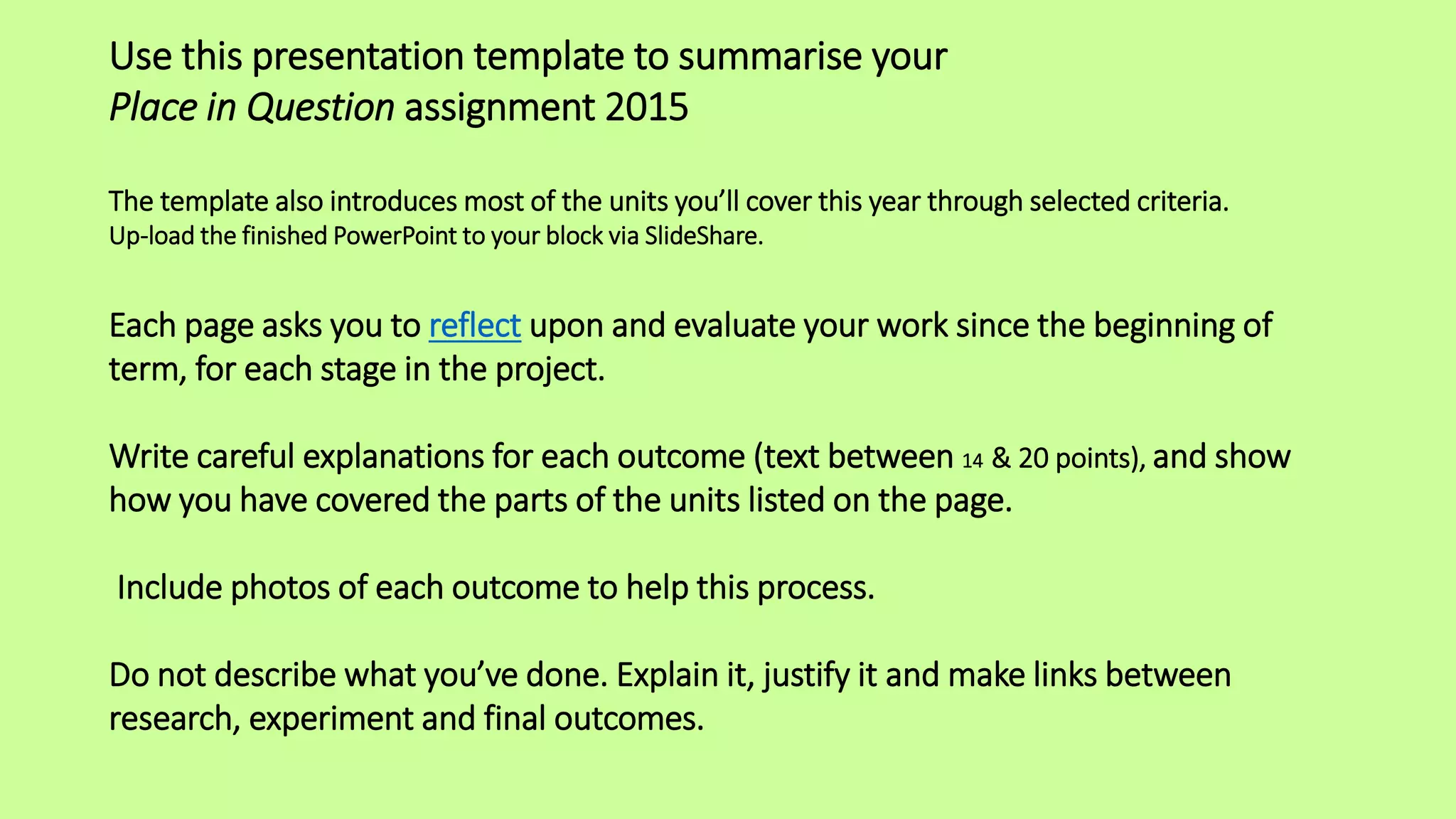 Use this presentation template to summarise your
Place in Question assignment 2015
The template also introduces most of the units you’ll cover this year through selected criteria.
Up-load the finished PowerPoint to your block via SlideShare.
Each page asks you to reflect upon and evaluate your work since the beginning of
term, for each stage in the project.
Write careful explanations for each outcome (text between 14 & 20 points), and show
how you have covered the parts of the units listed on the page.
Include photos of each outcome to help this process.
Do not describe what you’ve done. Explain it, justify it and make links between
research, experiment and final outcomes.
 