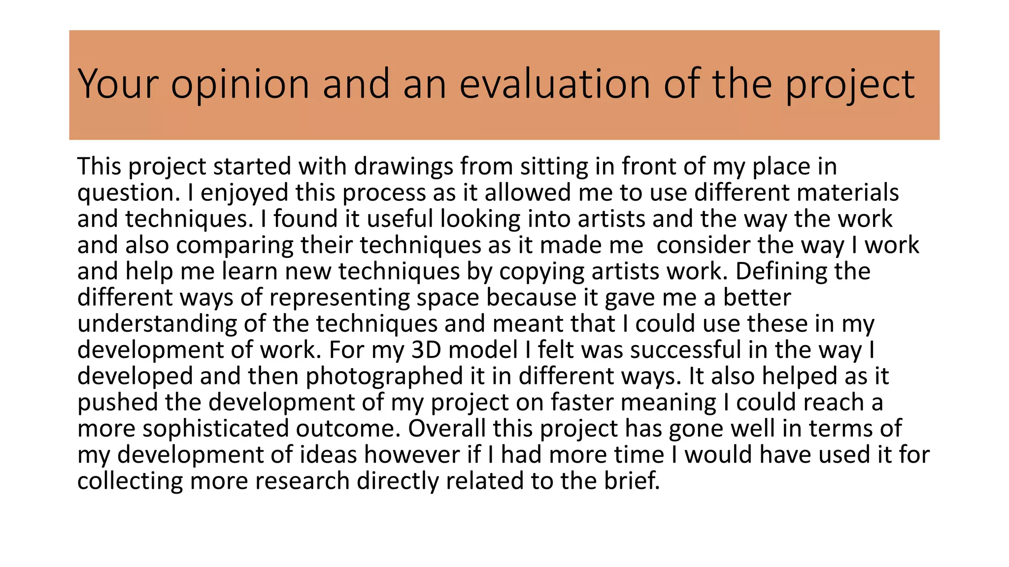 Your opinion and an evaluation of the project
This project started with drawings from sitting in front of my place in
question. I enjoyed this process as it allowed me to use different materials
and techniques. I found it useful looking into artists and the way the work
and also comparing their techniques as it made me consider the way I work
and help me learn new techniques by copying artists work. Defining the
different ways of representing space because it gave me a better
understanding of the techniques and meant that I could use these in my
development of work. For my 3D model I felt was successful in the way I
developed and then photographed it in different ways. It also helped as it
pushed the development of my project on faster meaning I could reach a
more sophisticated outcome. Overall this project has gone well in terms of
my development of ideas however if I had more time I would have used it for
collecting more research directly related to the brief.
 