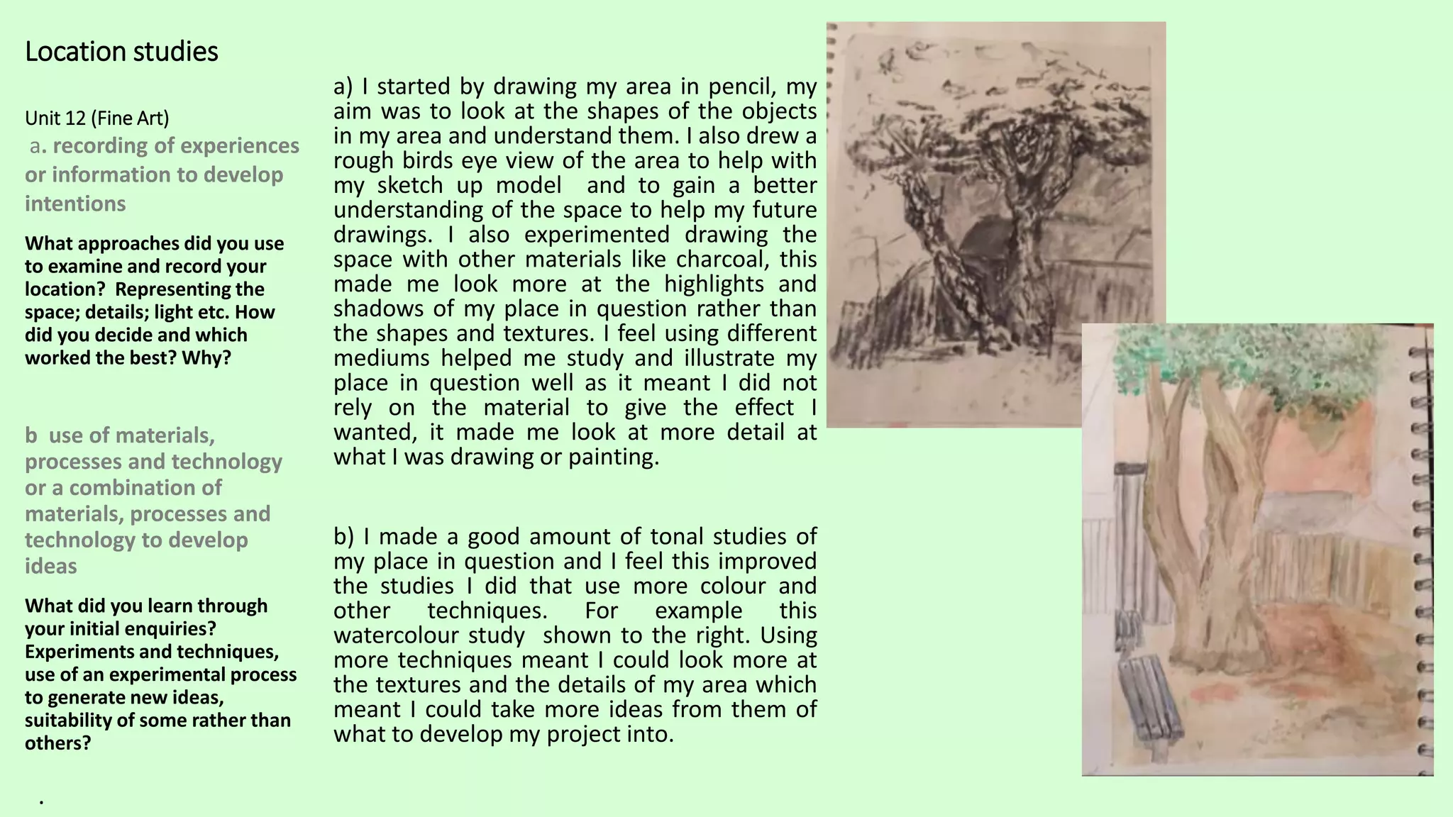 Location studies
Unit 12 (Fine Art)
a. recording of experiences
or information to develop
intentions
What approaches did you use
to examine and record your
location? Representing the
space; details; light etc. How
did you decide and which
worked the best? Why?
b use of materials,
processes and technology
or a combination of
materials, processes and
technology to develop
ideas
What did you learn through
your initial enquiries?
Experiments and techniques,
use of an experimental process
to generate new ideas,
suitability of some rather than
others?
a) I started by drawing my area in pencil, my
aim was to look at the shapes of the objects
in my area and understand them. I also drew a
rough birds eye view of the area to help with
my sketch up model and to gain a better
understanding of the space to help my future
drawings. I also experimented drawing the
space with other materials like charcoal, this
made me look more at the highlights and
shadows of my place in question rather than
the shapes and textures. I feel using different
mediums helped me study and illustrate my
place in question well as it meant I did not
rely on the material to give the effect I
wanted, it made me look at more detail at
what I was drawing or painting.
b) I made a good amount of tonal studies of
my place in question and I feel this improved
the studies I did that use more colour and
other techniques. For example this
watercolour study shown to the right. Using
more techniques meant I could look more at
the textures and the details of my area which
meant I could take more ideas from them of
what to develop my project into.
.
 