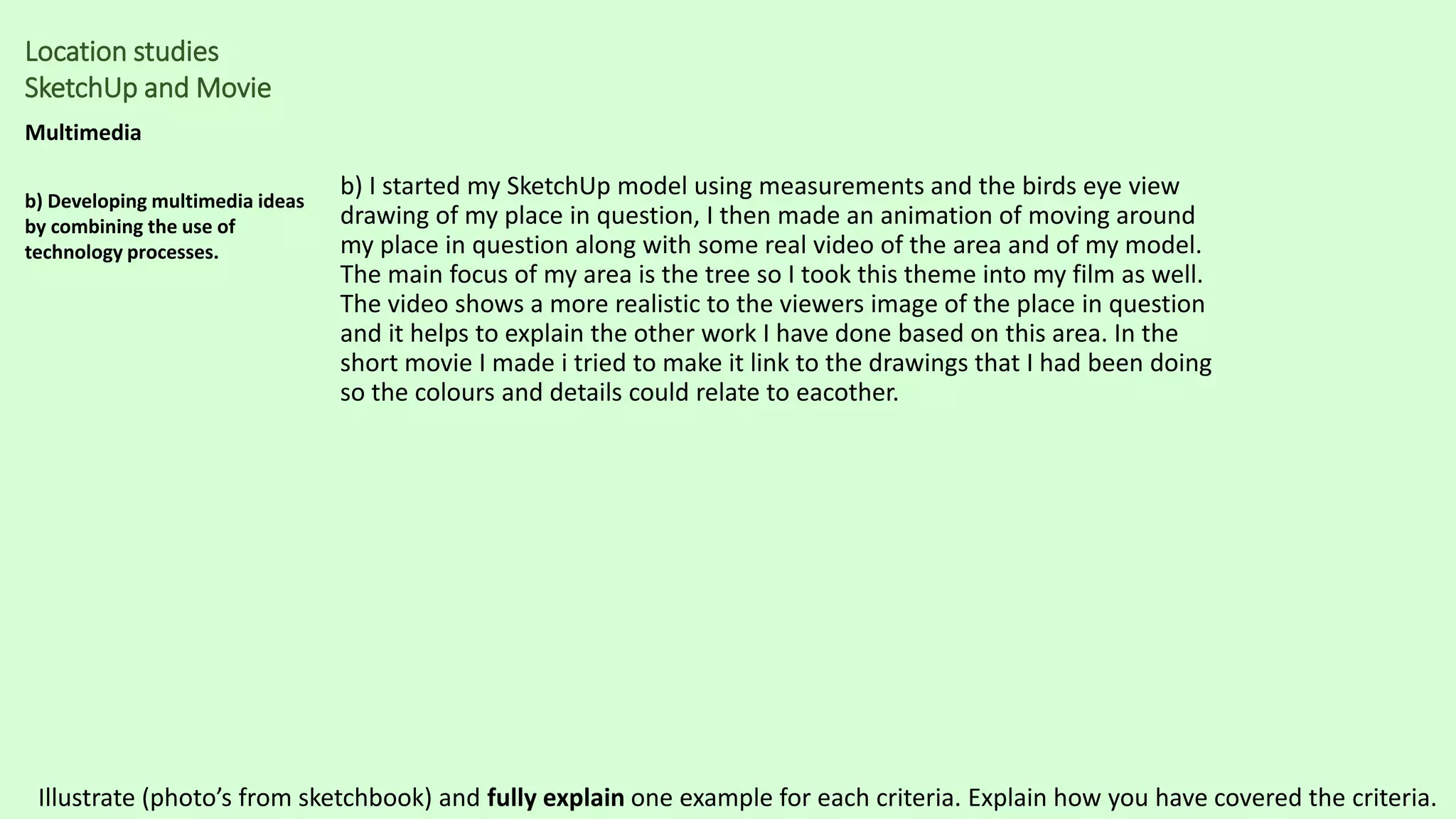 Location studies
SketchUp and Movie
Multimedia
b) Developing multimedia ideas
by combining the use of
technology processes.
b) I started my SketchUp model using measurements and the birds eye view
drawing of my place in question, I then made an animation of moving around
my place in question along with some real video of the area and of my model.
The main focus of my area is the tree so I took this theme into my film as well.
The video shows a more realistic to the viewers image of the place in question
and it helps to explain the other work I have done based on this area. In the
short movie I made i tried to make it link to the drawings that I had been doing
so the colours and details could relate to eacother.
Illustrate (photo’s from sketchbook) and fully explain one example for each criteria. Explain how you have covered the criteria.
 