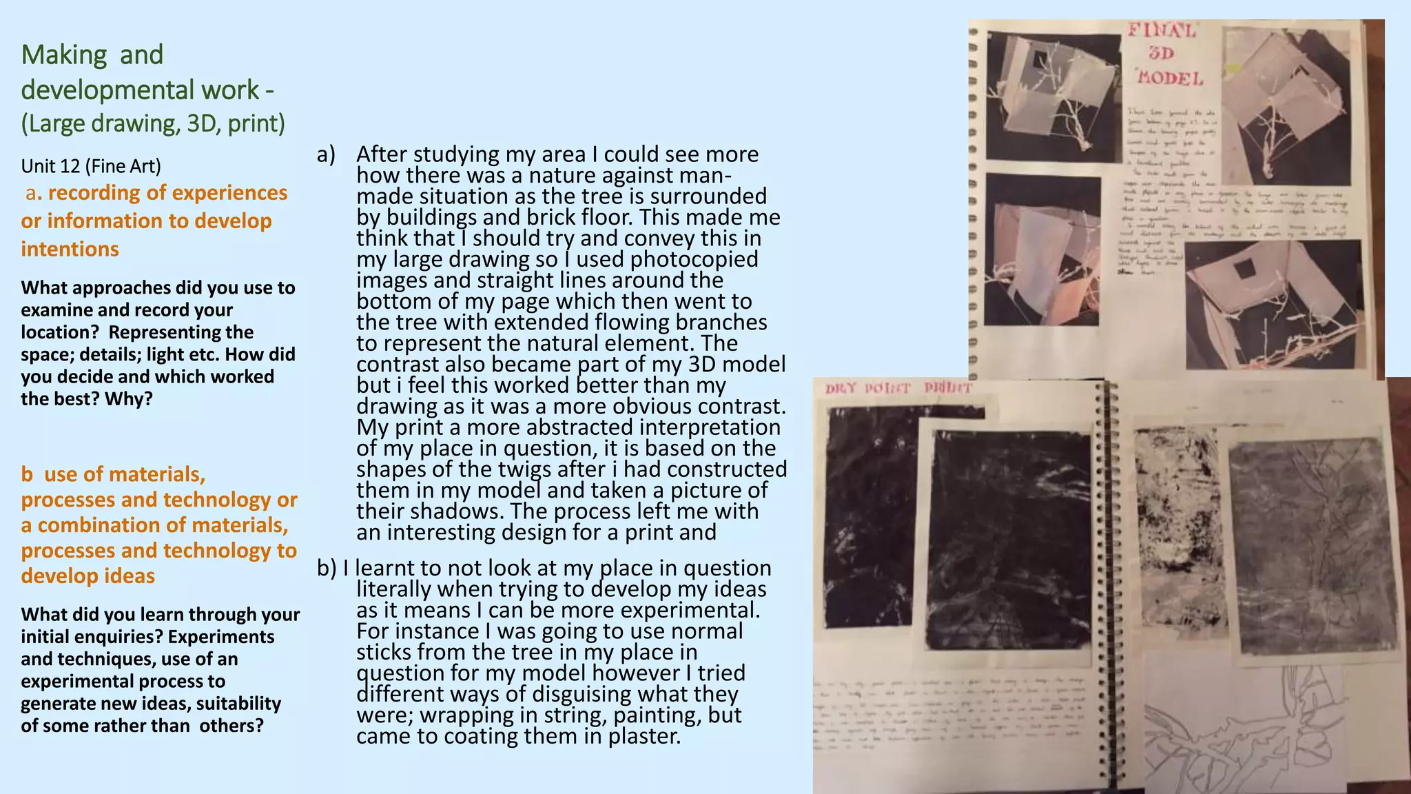 Making and
developmental work -
(Large drawing, 3D, print)
Unit 12 (Fine Art)
a. recording of experiences
or information to develop
intentions
What approaches did you use to
examine and record your
location? Representing the
space; details; light etc. How did
you decide and which worked
the best? Why?
b use of materials,
processes and technology or
a combination of materials,
processes and technology to
develop ideas
What did you learn through your
initial enquiries? Experiments
and techniques, use of an
experimental process to
generate new ideas, suitability
of some rather than others?
a) After studying my area I could see more
how there was a nature against man-
made situation as the tree is surrounded
by buildings and brick floor. This made me
think that I should try and convey this in
my large drawing so I used photocopied
images and straight lines around the
bottom of my page which then went to
the tree with extended flowing branches
to represent the natural element. The
contrast also became part of my 3D model
but i feel this worked better than my
drawing as it was a more obvious contrast.
My print a more abstracted interpretation
of my place in question, it is based on the
shapes of the twigs after i had constructed
them in my model and taken a picture of
their shadows. The process left me with
an interesting design for a print and
b) I learnt to not look at my place in question
literally when trying to develop my ideas
as it means I can be more experimental.
For instance I was going to use normal
sticks from the tree in my place in
question for my model however I tried
different ways of disguising what they
were; wrapping in string, painting, but
came to coating them in plaster.
 