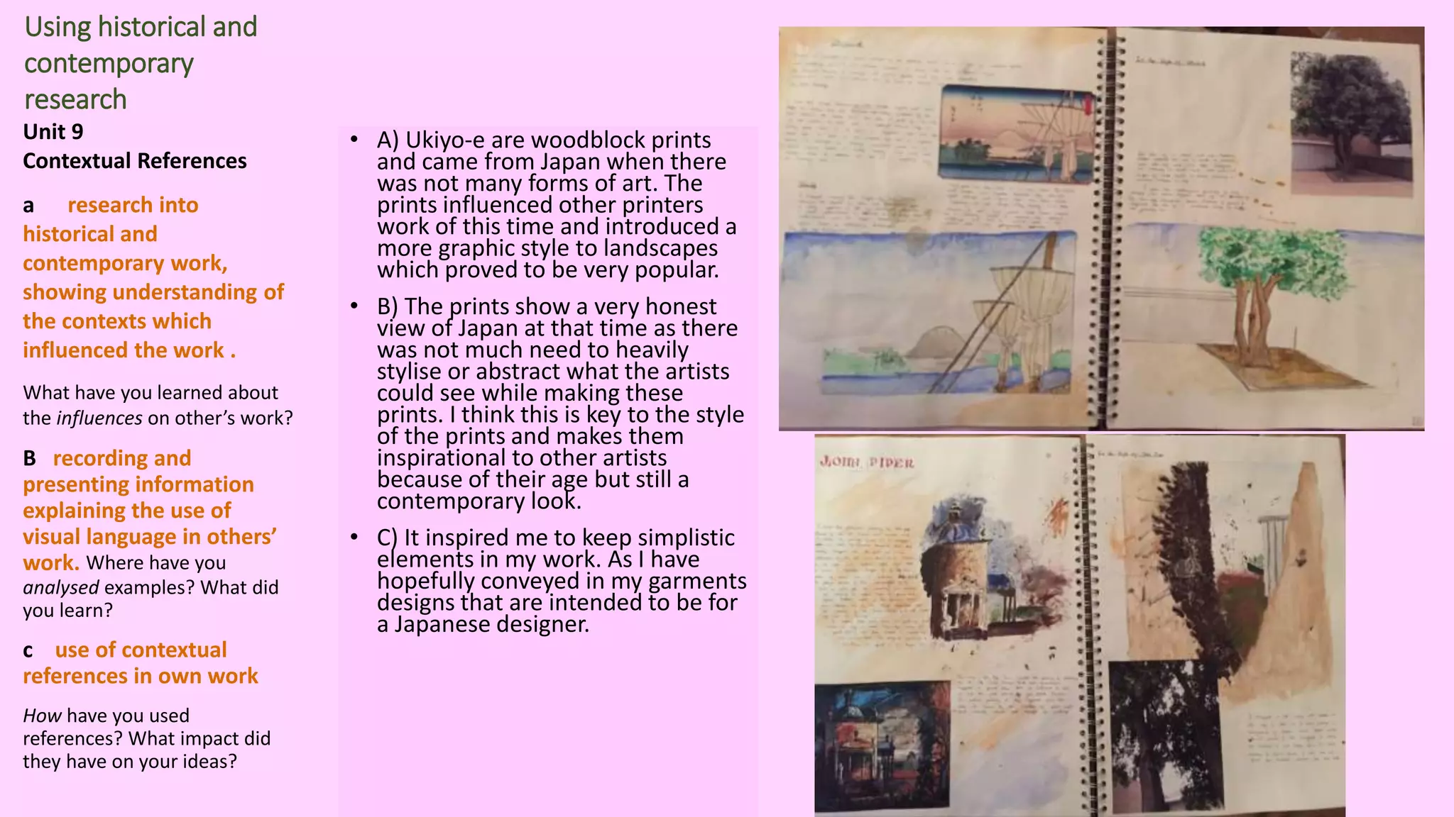 Using historical and
contemporary
research
Unit 9
Contextual References
a research into
historical and
contemporary work,
showing understanding of
the contexts which
influenced the work .
What have you learned about
the influences on other’s work?
B recording and
presenting information
explaining the use of
visual language in others’
work. Where have you
analysed examples? What did
you learn?
c use of contextual
references in own work
How have you used
references? What impact did
they have on your ideas?
• A) Ukiyo-e are woodblock prints
and came from Japan when there
was not many forms of art. The
prints influenced other printers
work of this time and introduced a
more graphic style to landscapes
which proved to be very popular.
• B) The prints show a very honest
view of Japan at that time as there
was not much need to heavily
stylise or abstract what the artists
could see while making these
prints. I think this is key to the style
of the prints and makes them
inspirational to other artists
because of their age but still a
contemporary look.
• C) It inspired me to keep simplistic
elements in my work. As I have
hopefully conveyed in my garments
designs that are intended to be for
a Japanese designer.
 