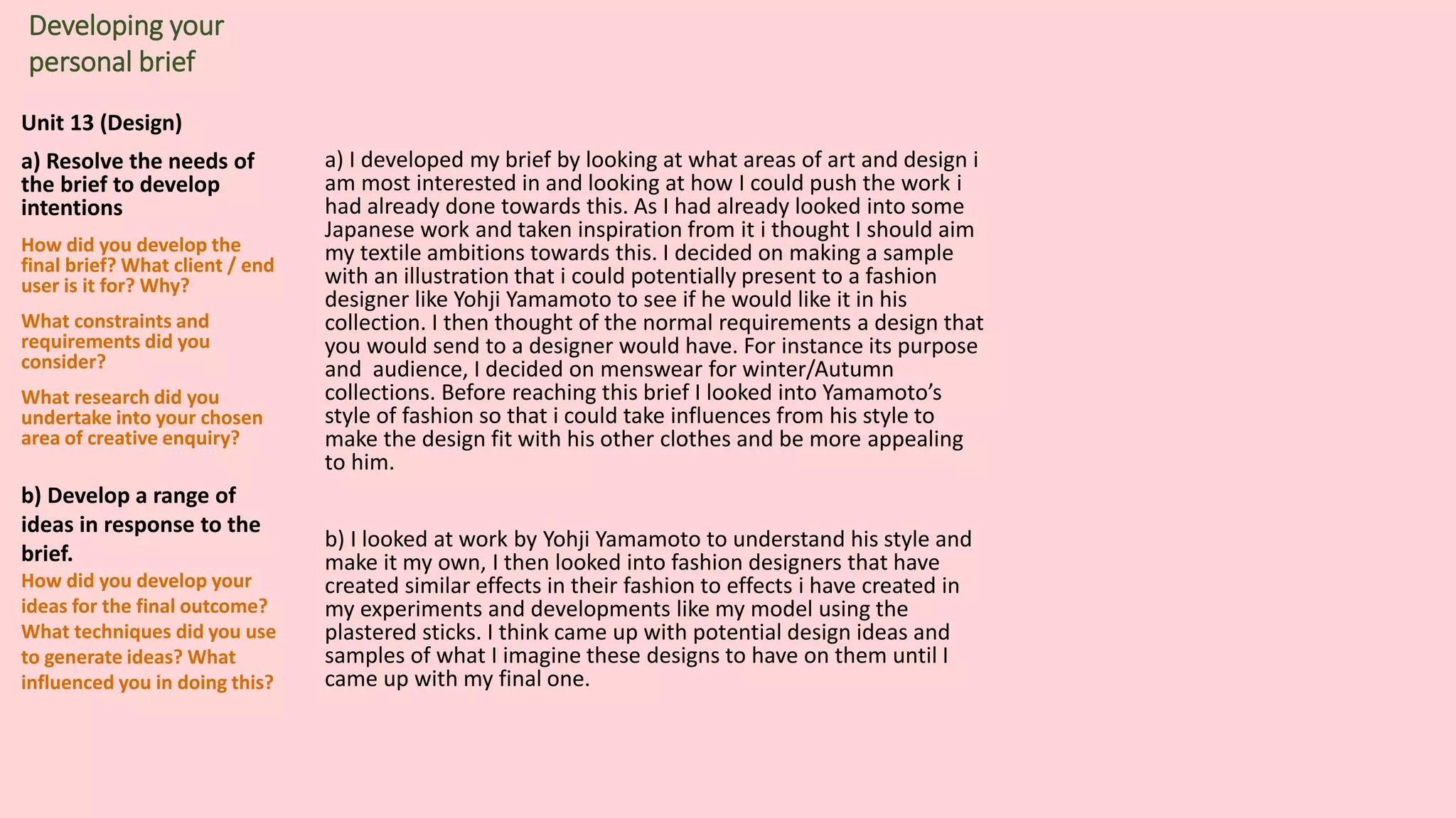 Unit 13 (Design)
a) Resolve the needs of
the brief to develop
intentions
How did you develop the
final brief? What client / end
user is it for? Why?
What constraints and
requirements did you
consider?
What research did you
undertake into your chosen
area of creative enquiry?
b) Develop a range of
ideas in response to the
brief.
How did you develop your
ideas for the final outcome?
What techniques did you use
to generate ideas? What
influenced you in doing this?
Developing your
personal brief
a) I developed my brief by looking at what areas of art and design i
am most interested in and looking at how I could push the work i
had already done towards this. As I had already looked into some
Japanese work and taken inspiration from it i thought I should aim
my textile ambitions towards this. I decided on making a sample
with an illustration that i could potentially present to a fashion
designer like Yohji Yamamoto to see if he would like it in his
collection. I then thought of the normal requirements a design that
you would send to a designer would have. For instance its purpose
and audience, I decided on menswear for winter/Autumn
collections. Before reaching this brief I looked into Yamamoto’s
style of fashion so that i could take influences from his style to
make the design fit with his other clothes and be more appealing
to him.
b) I looked at work by Yohji Yamamoto to understand his style and
make it my own, I then looked into fashion designers that have
created similar effects in their fashion to effects i have created in
my experiments and developments like my model using the
plastered sticks. I think came up with potential design ideas and
samples of what I imagine these designs to have on them until I
came up with my final one.
 