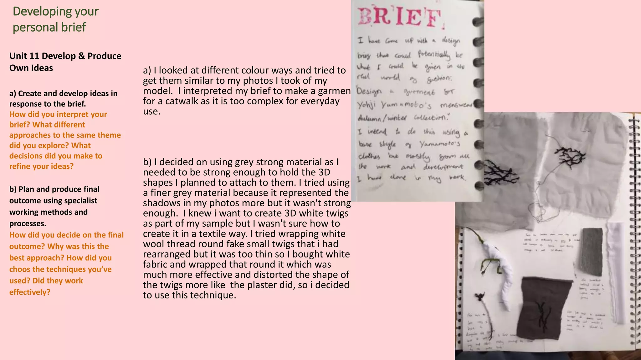Unit 11 Develop & Produce
Own Ideas
a) Create and develop ideas in
response to the brief.
How did you interpret your
brief? What different
approaches to the same theme
did you explore? What
decisions did you make to
refine your ideas?
b) Plan and produce final
outcome using specialist
working methods and
processes.
How did you decide on the final
outcome? Why was this the
best approach? How did you
choos the techniques you’ve
used? Did they work
effectively?
Developing your
personal brief
a) I looked at different colour ways and tried to
get them similar to my photos I took of my
model. I interpreted my brief to make a garment
for a catwalk as it is too complex for everyday
use.
b) I decided on using grey strong material as I
needed to be strong enough to hold the 3D
shapes I planned to attach to them. I tried using
a finer grey material because it represented the
shadows in my photos more but it wasn't strong
enough. I knew i want to create 3D white twigs
as part of my sample but I wasn't sure how to
create it in a textile way. I tried wrapping white
wool thread round fake small twigs that i had
rearranged but it was too thin so I bought white
fabric and wrapped that round it which was
much more effective and distorted the shape of
the twigs more like the plaster did, so i decided
to use this technique.
 