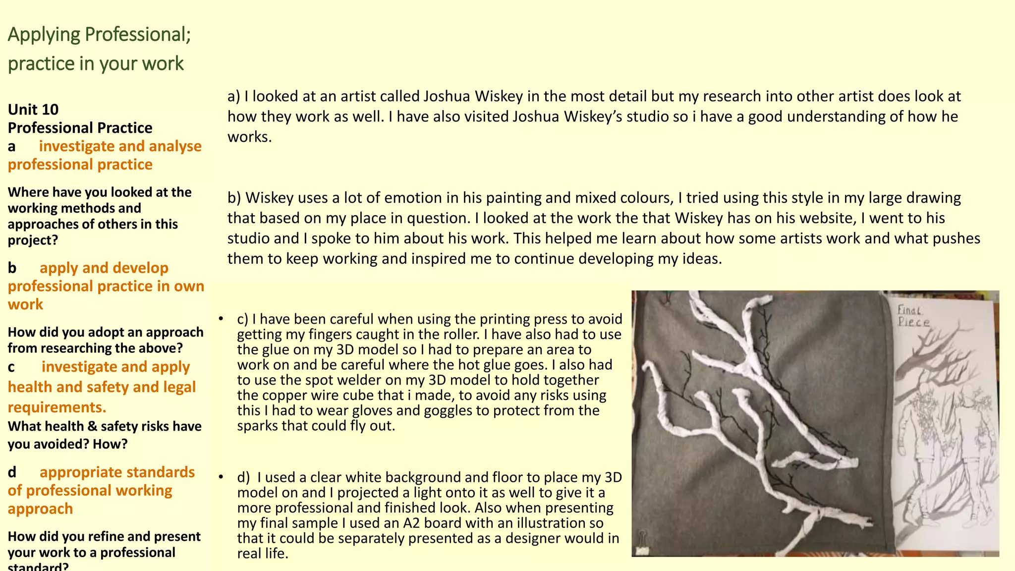 Applying Professional;
practice in your work
Unit 10
Professional Practice
a investigate and analyse
professional practice
Where have you looked at the
working methods and
approaches of others in this
project?
b apply and develop
professional practice in own
work
How did you adopt an approach
from researching the above?
c investigate and apply
health and safety and legal
requirements.
What health & safety risks have
you avoided? How?
d appropriate standards
of professional working
approach
How did you refine and present
your work to a professional
• c) I have been careful when using the printing press to avoid
getting my fingers caught in the roller. I have also had to use
the glue on my 3D model so I had to prepare an area to
work on and be careful where the hot glue goes. I also had
to use the spot welder on my 3D model to hold together
the copper wire cube that i made, to avoid any risks using
this I had to wear gloves and goggles to protect from the
sparks that could fly out.
• d) I used a clear white background and floor to place my 3D
model on and I projected a light onto it as well to give it a
more professional and finished look. Also when presenting
my final sample I used an A2 board with an illustration so
that it could be separately presented as a designer would in
real life.
a) I looked at an artist called Joshua Wiskey in the most detail but my research into other artist does look at
how they work as well. I have also visited Joshua Wiskey’s studio so i have a good understanding of how he
works.
b) Wiskey uses a lot of emotion in his painting and mixed colours, I tried using this style in my large drawing
that based on my place in question. I looked at the work the that Wiskey has on his website, I went to his
studio and I spoke to him about his work. This helped me learn about how some artists work and what pushes
them to keep working and inspired me to continue developing my ideas.
 