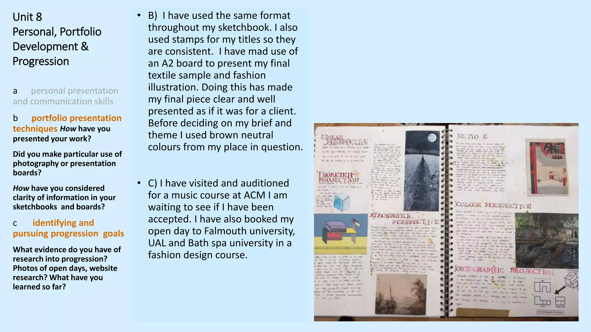Unit 8
Personal, Portfolio
Development &
Progression
a personal presentation
and communication skills
b portfolio presentation
techniques How have you
presented your work?
Did you make particular use of
photography or presentation
boards?
How have you considered
clarity of information in your
sketchbooks and boards?
c identifying and
pursuing progression goals
What evidence do you have of
research into progression?
Photos of open days, website
research? What have you
learned so far?
• B) I have used the same format
throughout my sketchbook. I also
used stamps for my titles so they
are consistent. I have mad use of
an A2 board to present my final
textile sample and fashion
illustration. Doing this has made
my final piece clear and well
presented as if it was for a client.
Before deciding on my brief and
theme I used brown neutral
colours from my place in question.
• C) I have visited and auditioned
for a music course at ACM I am
waiting to see if I have been
accepted. I have also booked my
open day to Falmouth university,
UAL and Bath spa university in a
fashion design course.
 