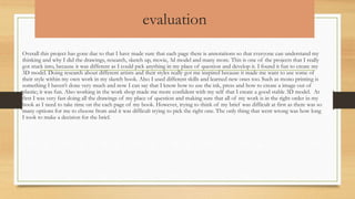 evaluation
Overall this project has gone due to that I have made sure that each page there is annotations so that everyone can understand my
thinking and why I did the drawings, research, sketch up, movie, 3d model and many more. This is one of the projects that I really
got stuck into, because it was different as I could pick anything in my place of question and develop it. I found it fun to create my
3D model. Doing research about different artists and their styles really got me inspired because it made me want to use some of
their style within my own work in my sketch book. Also I used different skills and learned new ones too. Such as mono printing is
something I haven’t done very much and now I can say that I know how to use the ink, press and how to create a image out of
plastic; it was fun. Also working in the work shop made me more confident with my self that I create a good stable 3D model. At
first I was very fast doing all the drawings of my place of question and making sure that all of my work is in the right order in my
book as I need to take time on the each page of my book. However, trying to think of my brief was difficult at first as there was so
many options for me to choose from and it was difficult trying to pick the right one. The only thing that went wrong was how long
I took to make a decision for the brief.
 