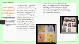 I recorded my place in question
by taking pictures in different
areas as my location was at a wide
area of the college. There was so
many variety of things to focus
on and develop. Lighting was
important because when looking
at certain objects you can see
them in different ways as they
could brighten up or cause
shadows to appear to give the
object more of affect. I focused
on different objects that consist
with different shapes so it could
look more unique.
Location studies
b use of materials,
processes and technology
or a combination of
materials, processes and
technology to develop
ideas
What did you learn through
your initial enquiries?
Experiments and techniques,
use of an experimental
process to generate new ideas,
suitability of some rather than
others?
I learned that when using different medias
things look different then they originally look.
Also drawing the different objects like the
wood sculpture and fence they are similar in a
way even though I didn’t use the same material
they remind me of both wood.
 