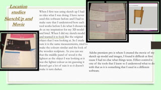 When I first was using sketch up I had
no idea what I was doing. I have never
used this software before and I had to
make sure that I understood how each
tool works before I do what I chosen to
do as my inspiration for my 3D model
and brief. When I did my sketch model
and wanted it to look like the original
object that I was looking at. So I made
sure it is the same measurements, tried to
make the colours similar and the look of
the wooden sculpture. As you can see
that the middle panel of wood is the
lightest as the object I was looking at it
was the lighter colour as im guessing it
doesn’t get a lot of rain it so it doesn’t
make it turn darker.
Location
studies
SketchUp and
Movie
Adobe premiere pro is where I created the movie of my
sketch up model and images, I found it difficult at first
cause I had no clue what things were. Effect control is
one of the tools that I knew so I understood what to do
with that as it is something that I used in a different
software.
 