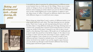 I recorded my place in question by taking pictures in different areas
as my location was at a wide area of the college. There was so many
variety of things to focus on and develop. Lighting was important
because when looking at certain objects you can see them in different
ways as they could brighten up or cause shadows to appear to give
the object more of affect. I focused on different objects that consist
with different shapes so it could look more unique.
When doing my initial ideas I used a variety of different media to see
what works well with each other. The large drawing was my starting
point. That’s how I came up with incorporating the leaves with the
wooden object. Using different media gave the large drawing more of
a better look, meaning that it doesn’t look boring because it isn’t just
using one media. It has many. I wanted to use tone to give it more
depth to the drawing. I first made a 3D model out of cardboard and
it wasn’t really that good but it had all the shapes of the object I was
looking at. I then went into the work shop to create a replica of the
wooden sculpture. I put a frame in it as I wanted to make it look
different and also I wanted to include leaves. As I wanted a bit of
nature involved in my model. I cut out the negative space because
you can clearly see through it and I found it different then having
tracing paper and brown paper showing.
Making and
developmental
work - (Large
drawing, 3D,
print)
 