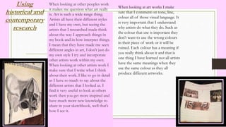 Using
historical and
contemporary
research
When looking at other peoples work
it makes me question what art really
is. Art is such a wide range thing.
Artists all have their different styles
and I have my own, but seeing the
artists that I researched made think
about the way I approach things in
my book and in how interpret things.
I mean that they have made me seen
different angles in art, I don’t just do
my own style I try and incorporate
other artists work within my own.
When looking at other artists work I
make sure that I write what I think
about their work. I like to go in detail
as I have so much to say about the
different artists that I looked at. I
find it very useful to look at others
work then you get more inspired and
have much more new knowledge to
share in your sketchbook, well that’s
how I see it.
When looking at art works I make
sure that I comment on tone, line,
colour all of those visual language. It
is very important that I understand
why artists do what they do. Such as
the colour that use is important they
don’t want to use the wrong colours
in their piece of work or it will be
ruined. Each colour has a meaning if
you really think about it and that is
one thing I have learned not all artists
have the same meanings when they
use the same colour as they all
produce different artworks.
 