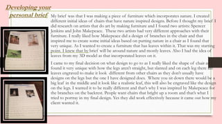 Developing your
personal briefa) My brief was that I was making a piece of furniture which incorporates nature. I created
different initial ideas of chairs that have nature inspired designs. Before I thought my brief I
did research on artists that do art by making furniture and I found two artists: Spencer
Jenkins and John Makepeace. These two artists had very different approaches with their
furniture. I really liked how Makepeace did a design of branches in the chair and that
inspired me to create some initial ideas based on putting nature in a chair as I found that
very unique. As I wanted to create a furniture that has leaves within it. That was my starting
point. I knew that by brief will be around nature and mostly leaves. Also I had the idea of
leaves from my 3D model as that incorporated leaves on it.
b) I came to my final decision on what design to go to as I really liked the shape of chair as I
found it very unique with how the legs aren’t straight, but slanted and on each leg there are
leaves engraved to make it look different from other chairs as they don’t usually have
designs on the legs but the one I have designed does. Where you sit down there would be a
big leaf in the middle and it look like a realistic leaf, this will also be engraved like the design
on the legs. I wanted it to be really different and that’s why I was inspired by Makepeace for
the branches on the backrest. People want chairs that bright up a room and that’s what I
tried to portray in my final design. Yes they did work effectively because it came out how my
client wanted it.
 