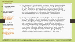 Developing your
personal brief
a) I was trying to keep with the theme of the place of question as my object was a
wooden sculpture and I found the shapes very intriguing. As the object looks
like a chair shape but you can not sit on it. So that’s how I started to develop
my brief. I developed my brief by seeing what company I can put down that
makes sense for my brief. The decisions I have made to refine my ideas is that I
have to narrow my ideas down and make sure that the material I use its
appropriate for my client and for the company that I have for my brief.
b) When planning my final product I have to check that the materials that I am
using I have enough of it all. Also the design of my product has to be in a clear
layout so I know what I am doing, measurements, colours and designs have to
be correct I would not like a mistake on my final design as I wouldn’t want to
make a mistake when making it. Making a very detailed chair was the best
approach as I want the chair to bring out a room and make people want to buy
it as it would be very eye catching maybe not in the colour but the leaf design
will be very fine and realistic. Wood was definitely the best option to use (oak)
as it is very easy to work with the shaping and design. The leaves will be
engraved so that its actually in the wood ad not painted on. The back of the
seat will be a shape of a tree for the resembles the tree it came from.
b)
Unit 11 Develop & Produce
Own Ideas
a) Create and develop ideas in
response to the brief.
How did you interpret your
brief? What different
approaches to the same theme
did you explore? What
decisions did you make to
refine your ideas?
b) Plan and produce final
outcome using specialist
working methods and
processes.
How did you decide on the
final outcome? Why was this
the best approach? How did
you choose the techniques
you’ve used? Did they work
effectively?
Illustrate (photo’s from sketchbook) and fully explain one example for each criteria. Explain how you have covered the criteria.
 