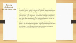 Applying
Professional;
practice in your work • As I wanted to look at an artist that is a sculpture and that’s uses wood to
create their artwork. Lasserre’s drawings and sculptures explore the unexpected
potential of the everyday through allegories of value, expectation, and utility.
• b) It helped me design more of my of my initial ideas as I was very inspired by
Lasserre’s work. It was very unique. Not only did Lasserre did sculpture work
he did drawings which made me approach my drawings different and made me
think more about the uniqueness of my designs and make them my own and
not follow what someone else had created in their work.
• c) Health and safety was very important for making a chair this is because
making it has a lot of machinery involved. So gloves and goggles should always
be worn when producing my final outcome. Always be aware of your
surroundings as when making/producing the product as if you bump into
someone you can injure them if you are using a machine.
 
